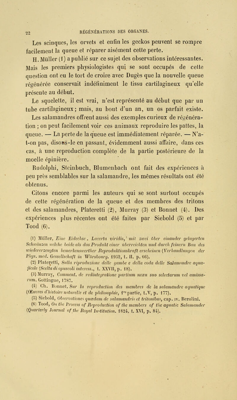 Les sciuques, les orvets et enfin les geckos peuvent se rompre facilement la queue et réparer aisément celte perte. H. Millier (1) a publié sur ce sujet des observations intéressantes. Mais les premiers physiologistes qui se sont occupés de celte question ont eu le tort de croire avec Dugès que la nouvelle queue régénérée conservait indéfiniment le tissu cartilagineux qu'elle présente au début. Le squelelte, il est vrai, n'est représenté au début que par un tube cartilagineux; mais, au bout d'un an, un os parfait existe. Les salamandres offrent aussi des exemples curieux de régénéra- tion ; on peut facilement voir ces animaux reproduire les pâlies, la queue. — La perle de la queue est immédiatement réparée. — N'a- l-on pas, disoBs-le en passant, évidemment aussi affaire, dans ces cas, à une reproduction complète de la partie postérieure de la moelle épinière. Rudolphi, Sleinbuch, Blumeubach ont fait des expériences à peu près semblables sur la salamandre, les mêmes résultats ont été obtenus. Citons encore parmi les auteurs qui se sont surtout occupés de celte régénération de la queue et des membres des triions et des salamandres, Plalerelti (2), Murray (3) et Bonnet (4). Des expériences plus récentes ont été faites par Siebold (5) et par Tood (6). (1) Mûller, Eine Eidechse, Lacerta viridis,^ mit zwei f(ber einander gelagerten Schivcinzen welche beide ah das ProduM einer ûbcrreichten und durch feinern Bau des wiedererzeugten hemerkenswerther BeproduMionskraft erscheinen {Verhandlungen der Phys. med. Gessellschaft in Wiirsbourg. 19o2, t. II. p. 66). i'I) Plateretti, SuUa riproduzione délie gambe e délia coda délie Salamandre aqua- jicole {Sceltadiopuscoliinteress., l. XXVII, p. 18). (3) Murray, Comment, de redintegratione partium nexu suo selectarum vel amissa- nm. Goltingue, 1787. (4) Cil. Bonnet, Sur la reproduction des membres de la salamandre aquatique {Œuvres d'histoire naturelle et de philosophie, l'^partie, t.V, p. 177). (5) Siebold, Observationes quœdam de salamandris et tritonibm, cap. iv. Berolini. (6) Tood, On Ihe Process of Reproduction of the members of the aquatic Salamander {Quarterly Journal of the Royal Institution. 1824, t. XYI, p. 84).