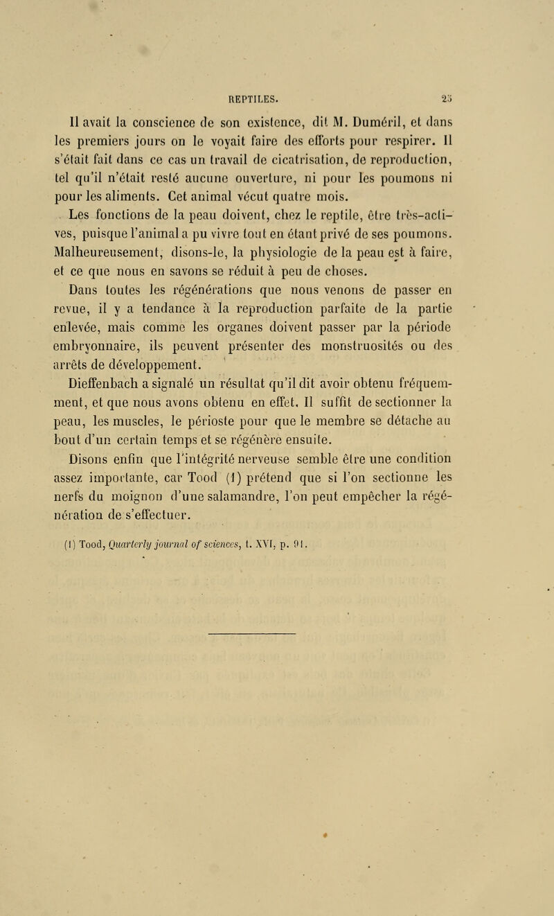 11 avait la conscience de son exisfencc, dit M. Duméril, et dans les premiers jours on le voyait faire des eflbrts pour respirer. 11 s'était fait dans ce cas un travail de cicatrisation, de reproduction, tel qu'il n'était resté aucune ouverture, ni pour les poumons ni pour les aliments. Cet animal vécut quatre mois. Les fonctions de la peau doivent, chez le reptile, être très-acti- ves, puisque l'animal a pu vivre tout en étant privé de ses poumons. Malheureusement, disons-le, la physiologie delà peau est à faire, et ce que nous en savons se réduit à peu de choses. Dans toutes les régénérations que nous venons de passer en revue, il y a tendance à la reproduction parfaite de la partie enlevée, mais comme les organes doivent passer par la période embryonnaire, ils peuvent présenter des monstruosités ou des arrêts de développement. Dieffenbach a signalé un résultat qu'il dit avoir obtenu fréquem- ment, et que nous avons obtenu en effet. Il suffit de sectionner la peau, les muscles, le périoste pour que le membre se détache au bout d'un certain temps et se régénère ensuite. Disons enfin que l'intégrité nerveuse semble être une condition assez importante, car Tood (1) prétend que si l'on sectionne les nerfs du moignon d'une salamandre, l'on peut empêcher la régé- nération de s'effectuer. (I) Tood, Quartcrly journal of sciences, t. XVI, p. 91.