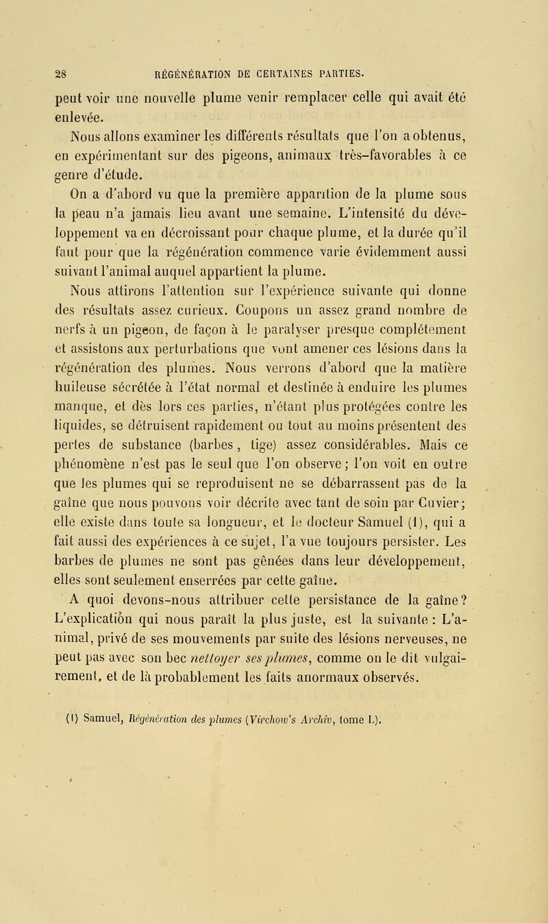 peut voir une nouvelle plume venir remplacer celle qui avait été enlevée. Nous allons examiner les différents résultats que l'on a obtenus, en expérimentant sur des pigeons, animaux très-favorables à ce genre d'étude. On a d'abord vu que la première apparition de la plume sous la peau n'a jamais lieu avant une semaine. L'intensité du déve- loppement va en décroissant pour chaque plume, et la durée qu'il faut pour que la régénération commence varie évidemment aussi suivant l'animal auquel appartient la plume. Nous attirons l'attention sur l'expérience suivante qui donne des résultats assez curieux. Coupons un assez grand nombre de nerfs à un pigeon, de façon à le paralyser presque complètement et assistons aux perturbations que vont amener ces lésions dans la régénération des plumes. Nous verrons d'abord que la matière huileuse sécrétée à l'état normal et destinée à enduire les plumes manque, et dès lors ces parties, n'étant plus protégées contre les liquides, se détruisent rapidement ou tout au moins présentent des pertes de substance (barbes , tige) assez considérables. Mais ce phénomène n'est pas le seul que l'on observe; l'on voit en outre que les plumes qui se reproduisent ne se débarrassent pas de la gaîne que nous pouvons voir décrite avec tant de soin par Cuvier; elle existe dans toute sa longueur, et le docteur Samuel (1), qui a fait aussi des expériences à ce sujet, l'a vue toujours persister. Les barbes de plumes ne sont pas gênées dans leur développement, elles sont seulement enserrées par cette gaîne. A quoi devons-nous attribuer cette persistance de la gaîne? L'explication qui nous paraît la plus juste, est la suivante: L'a- nimal, pdvé de ses mouvements par suite des lésions nerveuses, ne peut pas avec son bec nettoyer ses plumes^ comme on le <lit vulgai- rement, et de là probablement les faits anormaux observés. (I) Samuel, Uégénération des plumes {Virchoiv's Archiv, tome L).