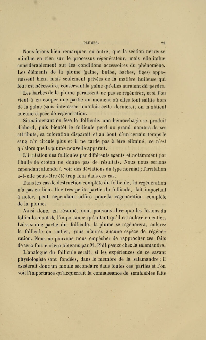 Nous forons bien remarquer, en cuire, que la scclion nerveuse n'influe en rien sur le processus r(5g6n6ra(eur, mais elle influe considérablement sur les conditions accessoires du phénomène. Les éléments de la plume (gaîne, bulbe, barbes, liges) appa- raissent bien, mais seulement privées de la matière huileuse qui leur est nécessaire, conservant la gaîne qu'elles auraient dû perdre. Les barbes de la plume paraissent ne pas se régénérer, et si l'on vient à en couper une partie au moment où elles font saillie hors de la gaîne (sans intéresser toutefois cette dernière), on n'obtient aucune espèce de régénération. Si maintenant on lèse le follicule, une hémorrhagie se produit d'abord, puis bientôt le follicule perd un grand nombre de ses attributs, sa coloration disparaît et au beat d'un certain temps le sang n'y circule plus et il ne tarde pas à être éliminé, ce n'est qu'alors que la plume nouvelle apparaît. L'irritation des folhcules par différents agents et notamment par l'huile de croton ne donne pas de résultats. Nous nous serions cependant attendu à voir des déviations du type normal ; l'irritation a-t-elle peut-être été trop loin dans ces cas. Dans les cas de destruction complète du follicule, la régénération n'a pas eu lieu. Une très-petite partie du follicule, fait important à noter, peut cependant suffire pour la régénération complète de la plume. Ainsi donc, en résumé, nous pouvons dire que les lésions du follicule n'ont de l'importance qu'autant qu'il est enlevé en entier. Laissez une partie du follicule, la plume se régénérera, enlevez le follicule en entier, vous n'aurez aucune espèce de régéné- ration. Nous ne pouvons nous empêcher de rapprocher ces faits deceux fort curieux obtenus par M. Philipeaux chez la salamandre. L'analogue du follicule serait,, si les expériences de ce savant physiologiste sont fondées, dans le membre de la salamandre; il existerait donc un moule secondaire dans toutes ces parties et l'on voit l'importance qu'acquerrait la connaissance de semblables faits