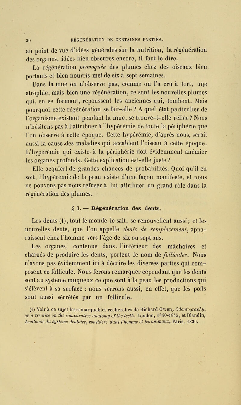 au point de vue d'idées générales sur la nutrition, la régénération des organes, idées bien obscures encore, il faut le dire. La régénération 'provoquée des plumes chez des oiseaux bien portants et bien nourris met de six à sept semaines. Dans la mue on n'observe pas, comme on l'a cru à tort, une atrophie, mais bien une régénération, ce sont les nouvelles plumes qui, en se formant, repoussent les anciennes qui, tombent. iVIais pourquoi cette régénération se fait-elle ? A quel état particulier de l'organisme existant pendant la mue, se trouve-t-elle reliée? Nous n'hésitons pas à l'attribuer à l'hypérémie de toute la périphérie que l'on observe à cette époque. Cette hypérémie, d'après nous, serait aussi la causeries maladies qui accablent l'oiseau à cette époque. L'hypérémie qui existe à la périphérie doit évidemment anémier les organes profonds. Cette explication est-elle juste ? Elle acquiert de grandes chances de probabilités. Quoi qu'il en soit, l'hypérémie de la peau existe d'une façon manifeste, et nous ne pouvons pas nous refuser à lui attribuer un grand rôle dans la régénération des plumes. § 3. — Régénération des dents. Les dents (1), tout le monde le sait, se renouvellent aussi ; et les nouvelles dents, que l'on appelle dents de remplacement, appa- raissent chez l'homme vers l'âge de six ou sept ans. Les organes, contenus dans, l'intérieur des mâchoires et chargés de produire les dents, portent le nom de follicules. Nous n'avons pas évidemment ici à décrire les diverses parties qui com- posent ce follicule. Nous ferons remarquer cependant que les dents sont au système muqueux ce que sont à la peau les productions qui s'élèvent à sa surface : nous verrons aussi, en effet, que les poils sont aussi sécrétés par un follicule. (1) Voir à ce sujet les remarquables recherches de Richard Owen, Odontography, or a treaiise on the comparative anatomy ofthe teeth. London, 1840-1845, et Blandin, Anatomie du système dentaire, considéré dans l'homme el les animaux, Paris, 1836.