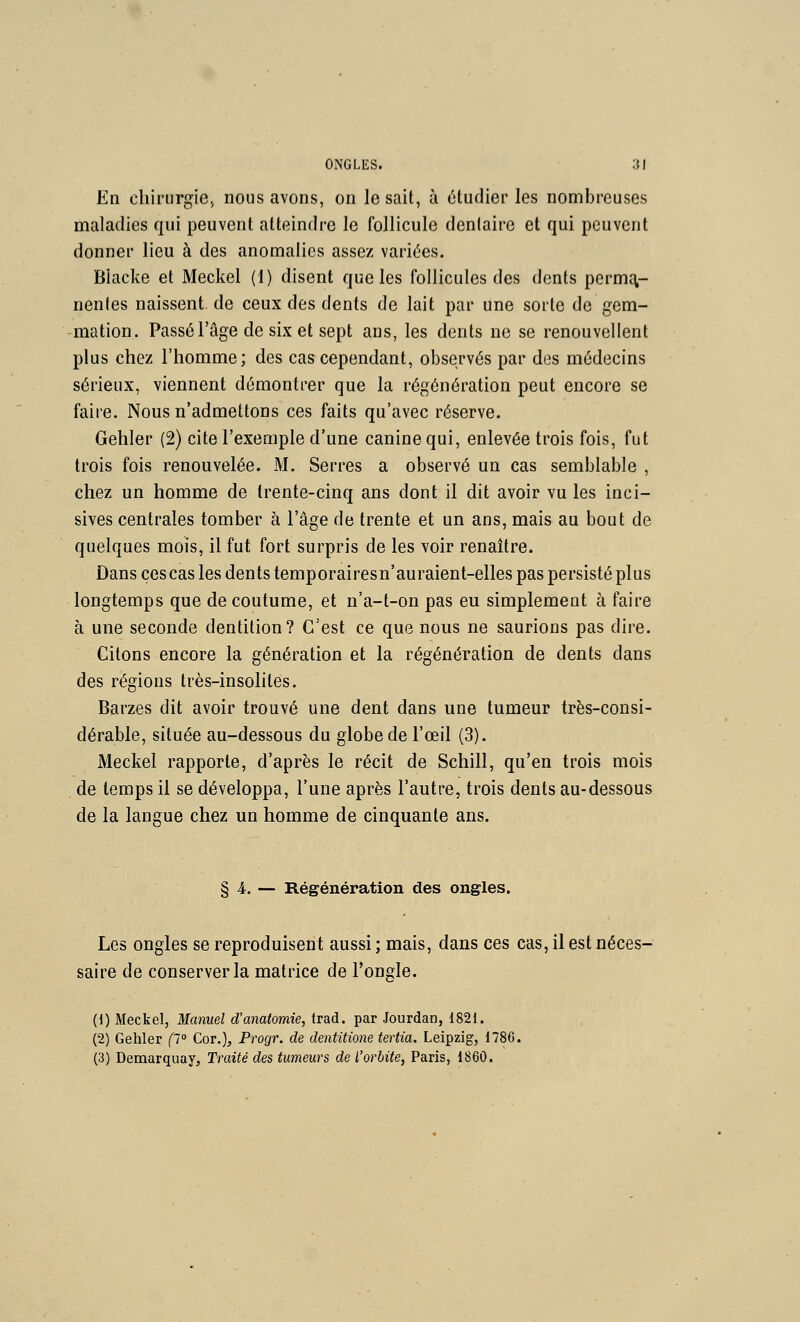 En chirurgie, nous avons, on lésait, à étudier les nombreuses maladies qui peuvent atteindre le follicule dentaire et qui peuvent donner lieu à des anomalies assez variées. Blacke et Meckel (1) disent que les follicules des dents permq,- nenles naissent de ceux des dents de lait par une sorte de gem- mation. Passé l'âge de six et sept ans, les dents ne se renouvellent plus chez l'homme; des cas cependant, observés par des médecins sérieux, viennent démontrer que la régénération peut encore se faire. Nous n'admettons ces faits qu'avec réserve. Gehler (2) cite l'exemple d'une canine qui, enlevée trois fois, fut trois fois renouvelée. M. Serres a observé un cas semblable , chez un homme de trente-cinq ans dont il dit avoir vu les inci- sives centrales tomber à l'âge de trente et un ans, mais au bout de quelques mois, il fut fort surpris de les voir renaître. Dans ces cas les dents temporairesn'auraient-elles pas persisté plus longtemps que de coutume, et n'a-t-on pas eu simplement à faire à une seconde dentition? C'est ce que nous ne saurions pas dire. Citons encore la génération et la régénération de dents dans des régions très-insolites. Barzes dit avoir trouvé une dent dans une tumeur très-consi- dérable, située au-dessous du globe de l'œil (3). Meckel rapporte, d'après le récit de Schill, qu'en trois mois de temps il se développa, l'une après l'autre, trois dents au-dessous de la langue chez un homme de cinquante ans. § 4. — Régénération des ongles. Les ongles se reproduisent aussi ; mais, dans ces cas, il est néces- saire de conserver la matrice de l'ongle. (1) Meckel, Manuel d'anatomie, Irad. par Jourdan, 1821. (2) Gehler p° Cor.), Progr. de dentitione tertia. Leipzig, 1786. (3) Demarquay, Traité des tumeurs de l'orbite, Paris, 1860.
