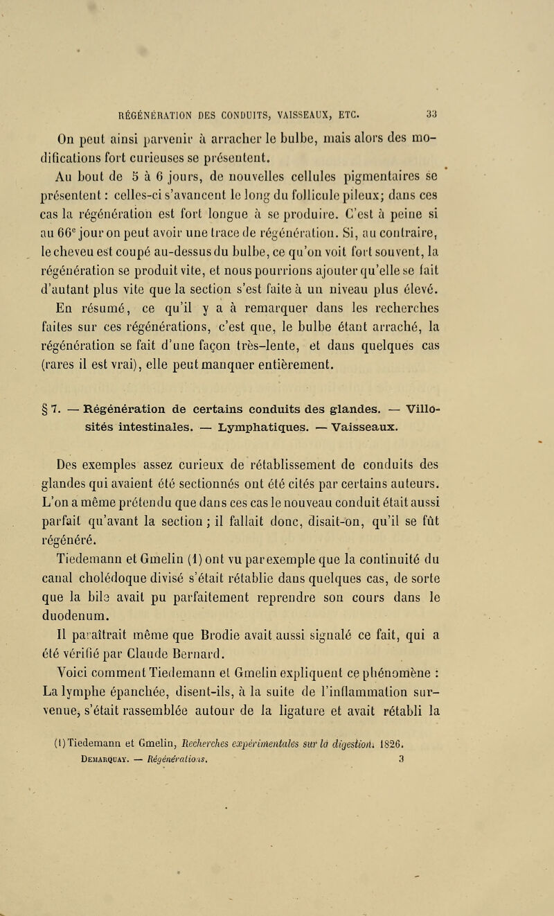 On peut ainsi parvenir à arracher le bulbe, mais alors des mo- difications fort curieuses se prosentent. Au bout de 5 à 6 jours, de nouvelles cellules pigmentaires se pri^jsentent : celles-ci s'avancent le long du follicule pileux; dans ces cas la régénération est fort longue à se produire. C'est à peine si au 66''jour on peut avoir une trace de régénération. Si, au contraire, le cheveu est coupé au-dessus du bulbe, ce qu'on voit fort souvent, la régénération se produit vite, et nous pourrions ajouter qu'elle se lait d'autant plus vite que la section s'est faite à un niveau plus élevé. En résumé, ce qu'il y a à remarquer dans les recherches faites sur ces régénérations, c'est que, le bulbe étant arraché, la régénération se fait d'une façon très-lente, et dans quelques cas (rares il est vrai), elle peut manquer entièrement. § 7. — Régénération de certains conduits des glandes. — Villo- sités intestinales. — Lymphatiques. —Vaisseaux. Des exemples assez curieux de rétablissement de conduits des glandes qui avaient été sectionnés ont été cités par certains auteurs. L'on a même prétendu que dans ces cas le nouveau conduit était aussi parfait qu'avant la section ; il fallait donc, disait-on, qu'il se fût régénéré. Tiedemann et Gmelin (1) ont vu parexemple que la continuité du canal cholédoque divisé s'était rétablie dans quelques cas, de sorte que la bib avait pu parfaitement reprendre son cours dans le duodénum. Il paraîtrait même que Brodie avait aussi signalé ce fait, qui a été vérifié par Claude Bernard. Voici comment Tiedemann et Gmelin expliquent ce phénomène : La lymphe épanchée, disent-ils, à la suite de l'inflammation sur- venue, s'était rassemblée autour de la ligature et avait rétabli la (l) Tiedemann et Gmelin, Recherches expérimentales sur la digestioiu 1826. DEiMARijuAY. — Régénérations. 3