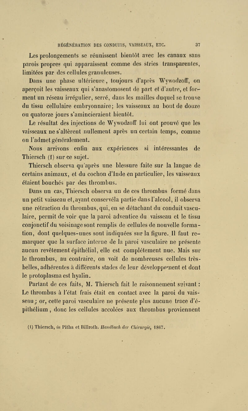 Les prolongements se reunissenl l)iGnlot avec les canaux sans parois propres qui apparaissent comme des stries transparenlcs, limitées par des cellules granuleuses. Dans une phase ultôiieure, toujours d'apiès Wywodzoff, on aperçoit les vaisseaux qui s'anasiomosent de part et d'autre, et for- ment un réseau irrégulier, serré, dans les mailles duquel se trouve du tissu cellulaire embryonnaire; les vaisseaux au bout de douze ou quatorze jours s'amincieraient bientôt. Le résultat des injections de Wywodzoff lui ont prouvé que les vaisseaux ne s'altèrent nullement après un certain temps, comme on l'admet généralement. Nous arrivons enfin aux expériences si intéressantes de Thiersch (1) sur ce sujet. Thiersch observa qu'après une blessure faite sur la langue de certains animaux, et du cochon d'Inde en parlicuher, les vaisseaux étaient bouchés par des thrombus. Dans un cas, Thiersch observa un de ces thrombus formé dans un petit vais.seau et, ayant conservéla partie dans l'alcool, il observa une rétraction du thrombus, qui, en se détachant du conduit vascu- laire, permit de voir que la paroi adventice du vaisseau et le tissu conjonctif du voisinage sont remplis de cellules de nouvelle forma- tion, dont quelques-uues sont indiquées sur la figure. Il faut re- marquer que la surface interne de la paroi vasculaire ne présente aucun revêtement épithélial, elle est complètement nue. Mais sur le thrombus, au contraire, on voit de nombreuses cellules très- belles, adhérentes à difTérents stades de leur développement et dont le protoplasma est hyalin. Partant de ces faits, M. Thiersch fait le raisonnement suivant : Le thrombus à l'état frais était en contact avec la paroi du vais- seau; or, celle paroi vasculaire ne présente plus aucune trace d'é- pithélium, donc les cellules accolées aux thrombus proviennent (1) Thiersch, m Pitha et Billrolh. Eandhuch clcr Chirurgie, I8G7.