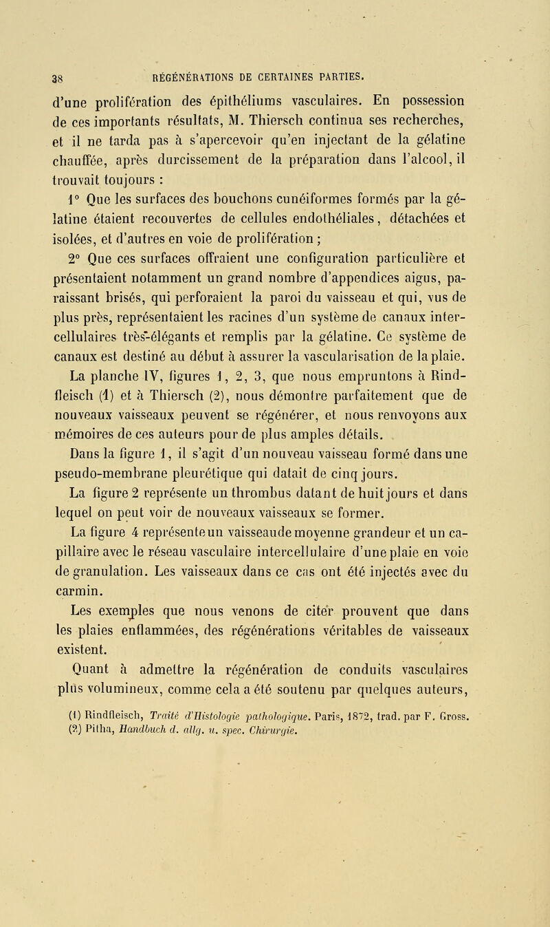 d'une prolifération des épithéliums vasculaires. En possession de ces importants résultats, M. Thiersch continua ses recherches, et il ne tarda pas à s'apercevoir qu'en injectant de la gélatine chauffée, après durcissement de la préparation dans l'alcool, il trouvait toujours : 1° Que les surfaces des bouchons cunéiformes formés par la gé- latine étaient recouvertes de cellules endolhéliales, détachées et isolées, et d'autres en voie de prolifération ; 2° Que ces surfaces offraient une configuration particulière et présentaient notamment un grand nombre d'appendices aigus, pa- raissant brisés, qui perforaient la paroi du vaisseau et qui, vus de plus près, représentaient les racines d'un système de canaux inter- cellulaires très-élégants et remplis par la gélatine. Ce système de canaux est destiné au début à assurer la vascularisation de la plaie. La planche IV, figures 1, 2, 3, que nous empruntons à Rind- fleisch (1) et à Thiersch (2), nous démontre parfaitement que de nouveaux vaisseaux peuvent se régénérer, et nous renvoyons aux mémoires de ces auteurs pour de plus amples détails. Dans la figure 1, il s'agit d'un nouveau vaisseau formé dans une pseudo-membrane pleurétique qui datait de cinq jours. La figure 2 représente unthrombus datant de huit jours et dans lequel on peut voir de nouveaux vaisseaux se former. La figure 4 représente un vaisseaude moyenne grandeur et un ca- pillaire avec le réseau vasculaire intercellulaire d'une plaie en voie de granulation. Les vaisseaux dans ce cas ont été injectés avec du carmin. Les exemjples que nous venons de citer prouvent que dans les plaies enflammées, des régénérations véritables de vaisseaux existent. Quant à admettre la régénération de conduits vasculaires plus volumineux, comme cela a été soutenu par quelques auteurs, (I) Rindneisch, Traité d'Histologie pathologique. Paris, 1872, trad. par F, Gross. (?,) Pitha, Handbuch d. allg. u. spec. Chirurgie.