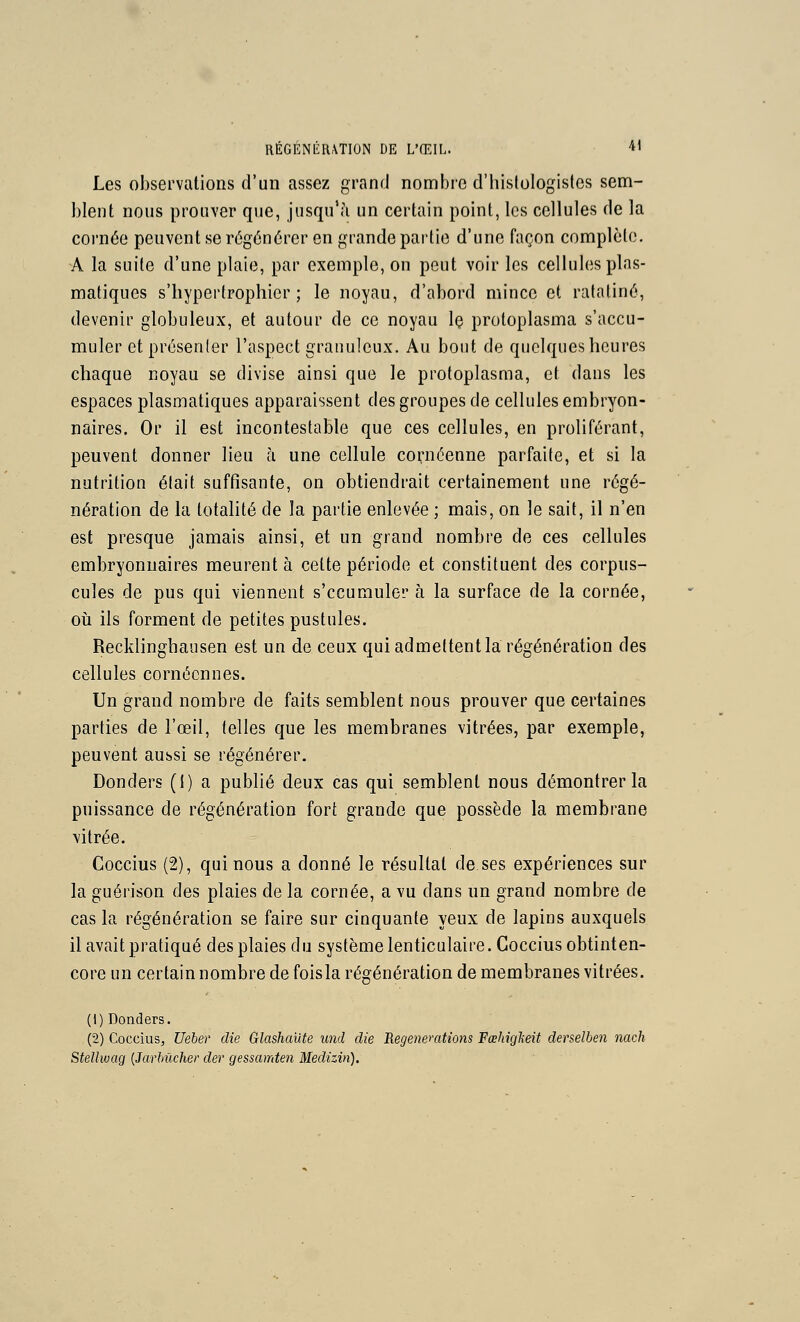 RÉGÉNÉRATION DE L'ŒIL. ■*< Les observations d'un assez grand nombre d'histologistcs sem- blent nous prouver que, jusqu'à un certain point, les cellules de la cornée peuvent se régénérer en grande partie d'une façon complète, A la suite d'une plaie, par exemple, on peut voir les cellules plas- matiques s'hypertrophier ; le noyau, d'abord mince et ratatiné, devenir globuleux, et autour de ce noyau Iç protoplasma s'accu- muler et présenler l'aspect granuleux. Au bout de quelques heures chaque noyau se divise ainsi que le protoplasma, et dans les espaces plasraatiques apparaissent des groupes de cellules embryon- naires. Or il est incontestable que ces cellules, en proliférant, peuvent donner lieu à une cellule cornéenne parfaite, et si la nutrition élait suffisante, on obtiendrait certainement une régé- nération de la totalité de la partie enlevée ; mais, on le sait, il n'en est presque jamais ainsi, et un grand nombre de ces cellules embryonnaires meurent à cette période et constituent des corpus- cules de pus qui viennent s'ccumuler à la surface de la cornée, où ils forment de petites pustules. Recklinghausen est un de ceux qui admettent la régénération des cellules cornécnnes. Un grand nombre de faits semblent nous prouver que certaines parties de l'œil, telles que les membranes vitrées, par exemple, peuvent aussi se régénérer. Donders (i) a publié deux cas qui semblent nous démontrer la puissance de régénération fort grande que possède la membrane vitrée. Coccius (2), qui nous a donné le résultat de ses expériences sur la guérison des plaies de la cornée, a vu dans un grand nombre de cas la régénération se faire sur cinquante yeux de lapins auxquels il avait pratiqué des plaies du système lenticulaire. Coccius obtinten- core un certain nombre de foisla régénération de membranes vitrées. (1) Donders. (2) Coccius, Ueber die Glashailte und die Régénérations Fœhigkeit derselhen nach Stellwag {Jarbilcher der gessamten Medizin).