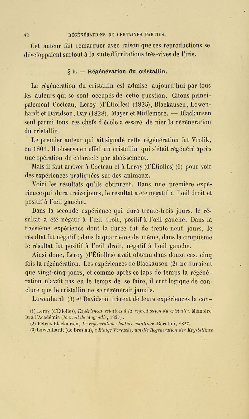 Cet auteur fait remarquer avec raison que ces reproductions se développaient surtout à la suite d'irritations très-vives de l'iris. § 9. — Régénération du cristallin. La régénération du cristallin est admise aujourd'hui par tous les auteurs qui se sont occupés de cette question. Citons princi- palement Cocteau, Leroy (d'Étiolles) (1823), Blackausen, Lowen- hardt et Davidson, Day (1828), Mayer et Midlemore. — Blackausen seul parmi tous ces chefs d'école a essayé de nier la régénération du cristallin. Le premier auteur qui ait signalé cette régénération fut Vrolik, en 1801. Il observa en effet un cristallin qui s'était régénéré après une opération de cataracte par abaissement. Mais il faut arriver à Cocteau et à Leroy (d'Étiolles) (i) pour voir des expériences pratiquées sur des animaux. Voici les résultats qu'ils obtinrent. Dans une première expé- rience qui dura treize jours, le résultat a été négatif à l'œil droit et positif à l'œil gauche. Dans la seconde expérience qui dura trente-trois jours, le ré- sultat a été négatif à l'œil droit, positif à l'œil gauche. Dans la troisième expérience dont la durée fut de trente-neuf jours, le résultat fut négatif ; dans la quatrième de même, dans la cinquième le résultat fut positif à l'œil droit, négatif à l'œil gauche. Ainsi donc, Leroy (d'Étiolles) avait obtenu dans douze cas, cinq fois la régénération. Les expériences de Blackausen (2) ne duraient que vingt-cinq jours, et comme après ce laps de temps la régéné- ration n'avci!it pas eu le temps de se faire, il crut logique de con- clure que le cristallin ne se régénérait jamais. Lowenhardt (3) et Davidson tirèrent de leurs expériences la con- (1) Leroy (d'Étiolles), Erpértences relatives à la reproduction du-cristallin. Mémoire lu à l'Académie [Journal de Magendie, 1827). (2) Petrus Blackausen, Be regeneratione lentis cristallinœ.'BeYoMm, 1827. (3) Lowenhardt (de Breslau), « Einige Versuche, um die Régénération der Krystallinse