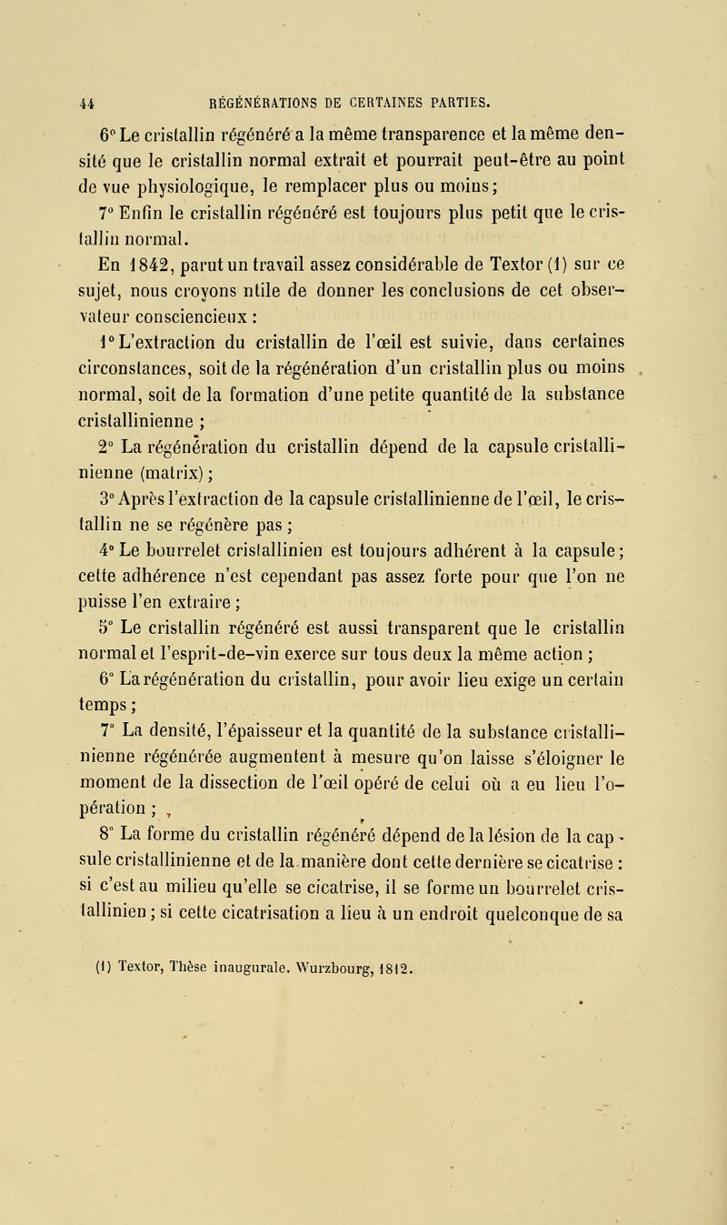 6 Le cristallin régénéré a la même transparence et la même den- sité que le cristallin normal extrait et pourrait peut-être au point de vue physiologique, le remplacer plus ou moins; 7* Enfin le cristallin régénéré est toujours plus petit que le cris- tallin normal. En 1842, parut un travail assez considérable de Textor (1) sur ce sujet, nous croyons ntile de donner les conclusions de cet obser- vateur consciencieux : 1 L'extraction du cristallin de l'œil est suivie, dans certaines circonstances, soit de la régénération d'un cristallin plus ou moins normal, soit de la formation d'une petite quantité de la substance cristallinienne ; 2° La régénération du cristallin dépend de la capsule cristalli- nienne (matrix) ; 3° Après l'extraction de la capsule cristallinienne de l'œil, le cris- tallin ne se régénère pas ; 4»Le bourrelet crislallinien est toujours adhérent à la capsule; cette adhérence n'est cependant pas assez forte pour que l'on ne puisse l'en extraire ; 5° Le cristallin régénéré est aussi transparent que le cristallin normal et l'esprit-de-vin exerce sur tous deux la même action ; 6° La régénération du cristallin, pour avoir lieu exige un certain temps ; 7° La densité, l'épaisseur et la quantité de la substance cristalli- nienne régénérée augmentent à mesure qu'on laisse s'éloigner le moment de la dissection de l'œil opéré de celui oh a eu lieu l'o- pération ; , 8° La forme du cristallin régénéré dépend de la lésion de la cap - suie cristallinienne et de la manière dont cette dernière se cicatrise : si c'est au milieu qu'elle se cicatrise, il se forme un bourrelet cris- lallinien ; si cette cicatrisation a lieu à un endroit quelconque de sa (1) Textor, Thèse inaugurale. Wurzbourg, 1812.