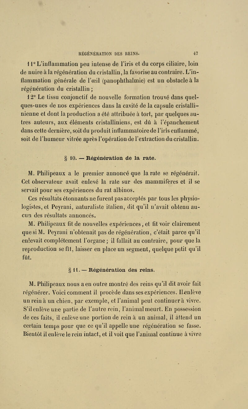 l r L'innammation peu intense de l'iris et du corps ciiiaire, loin de nuire à la régénération du cristallin, la favorise au contraire. L'in- flammation générale de l'œil (panophthalmie) est un obstacle à la régénération du cristallin ; 12° Le tissu conjonctif de nouvelle formation trouvé dans quel- ques-unes de nos expériences dans la cavité de la capsule cristalli- nienne et dont la production a été attribuée à tort, par quelques au- tres auteurs, aux éléments cristalliniens, est dû à l'épanchement dans celte dernière, soit du produit inflammatoire de l'iris enflammé, soit de l'humeur vitrée après l'opération de l'extraction du cristallin. § 10. — Régénération de la rate. M. Philipeaux a le premier annoncé que la rate se régénérait. Cet observateur avait enlevé la rate sur des mammifères et il se servait pour ses expériences du rat albinos. Ces résultats étonnants ne furent pas acceptés par tous les physio- logistes, et Peyrani, naturaliste italien, dit qu'il n'avait obtenu au- cun des résultats annoncés. M. Philipeaux fit de nouvelles expériences, et fit voir clairement que si M. Peyrani n'obtenait pas de régénération, c'était parce qu'il enlevait complètement l'organe ; il fallait au contraire, pour que la reproduction se fît, laisser en place un segment, quelque petit qu'il fût. §H. — Régénération des reins. M. Philipeaux nous a en outre montré des reins qu'il dit avoir fait régénérer. Voici comment il procède dans ses expériences. Il^enlève un rein à un chien, par exemple, et l'animal peut continuera vivre. S'il enlève une partie de l'autre rein, l'animalmeurt. En possession de ces faits, il enlève une portion de rein à un animal, il attend un certain temps pour que ce qu'il appelle une régénération se fasse. Bientôt il enlève le rein intact, et il voit que l'animal continue à vivre