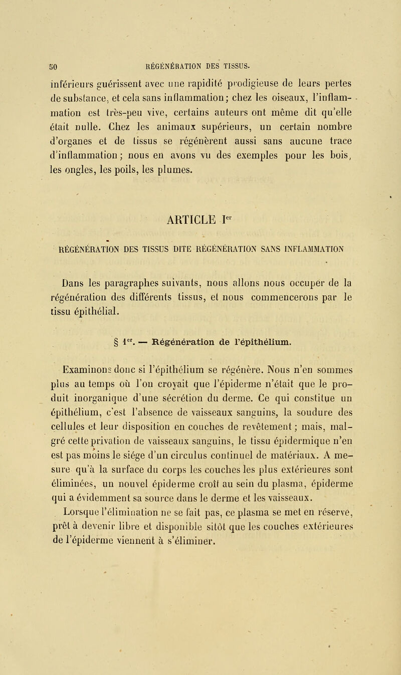 inférieurs guérissent avec une rapidité prodigieuse de leurs pertes de substance, et cela sans inflammation; chez les oiseaux, l'inflam- mation est très-peu vive, certains auteurs ont même dit qu'elle était nulle. Chez les animaux supérieurs, un certain nombre d'organes et de tissus se régénèrent aussi sans aucune trace d'inflammation; nous en avons vu des exemples pour les bois, les ongles, les poils, les plumes. ARTICLE r RÉGÉNÉRATION DES TISSUS DITE RÉGÉNÉRATION SANS INFLAMMATION Dans les paragraphes suivants, nous allons nous occuper de la régénération des différents tissus, et nous commencerons par le tissu épithélial. § 1. — Régénération de répithélium. Examinons donc si l'épithélium se régénère. Nous n'en sommes plus au temps oii l'on croyait que l'épiderme n'était que le pro- duit inorganique d'une sécrétion du derme. Ce qui constitue un épithélium, c'est l'absence de vaisseaux sanguins, la soudure des cellules et leur disposition en couches de revêtement; mais, mal- gré cette privation de vaisseaux sanguins, le tissu épidermique n'en est pas moins le siège d'un circulus continuel de matériaux. A me- sure qu'à la surface du corps les couches les plus extérieures sont éliminées, un nouvel épiderme croît au sein du plasma, épiderme qui a évidemment sa source dans le derme et les vaisseaux. Lorsque l'élimination ne se fait pas, ce plasma se met en réserve, prêt à devenir libre et disponible sitôt que les couches extérieures de l'épiderme viennent à s'éliminer.