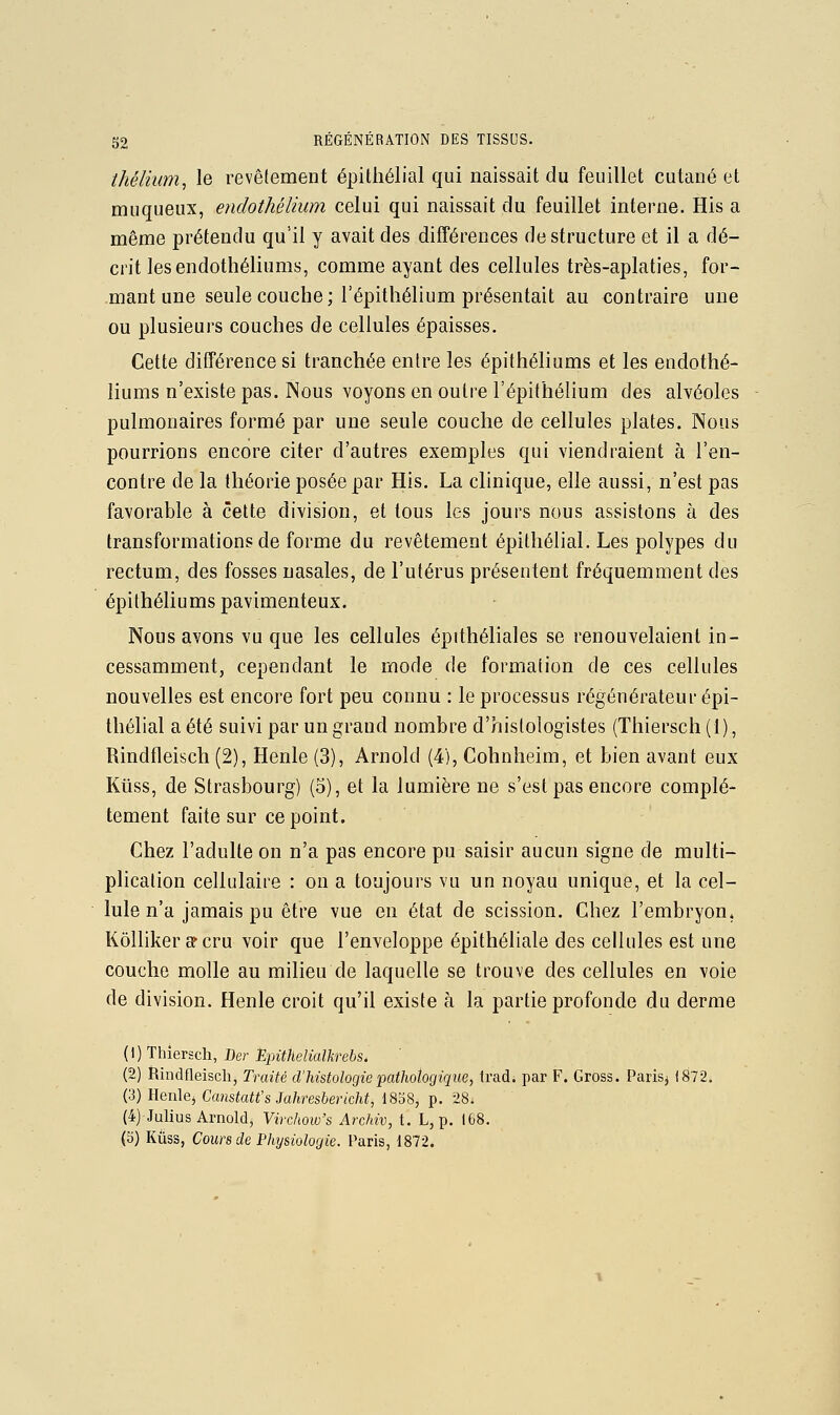 thélium, le revêtement épithélial qui naissait du feuillet cutané et muqueux, endothélium celui qui naissait du feuillet interne. His a même prétendu qu'il y avait des différences de structure et il a dé- crit lesendothéliums, comme ayant des cellules très-aplaties, for- mant une seule couche ; l'épithélium présentait au contraire une ou plusieurs couches de cellules épaisses. Cette différence si tranchée entre les épithéliums et les endothé- liums n'existe pas. Nous voyons en outre l'épithélium des alvéoles pulmonaires formé par une seule couche de cellules plates. Nous pourrions encore citer d'autres exemples qui viendraient à ren- contre de la théorie posée par His. La clinique, elle aussi, n'est pas favorable à cette division, et tous les jours nous assistons à des transformations de forme du revêtement épithélial. Les polypes du rectum, des fosses nasales, de l'utérus présentent fréquemment des épithéliums pavimenteux. Nous avons vu que les cellules épithéliales se renouvelaient in- cessamment, cependant le mode de formation de ces cellules nouvelles est encore fort peu connu : le processus régénérateur épi- thélial a été suivi par un grand nombre d'histologistes (Thiersch (1), Rindfleisch (2), Henle (3), Arnold (4), Cohnheim, et bien avant eux Kiiss, de Strasbourg) (5), et la lumière ne s'est pas encore complè- tement faite sur ce point. Chez l'adulte on n'a pas encore pu saisir aucun signe de multi- plication cellulaire : on a toujours vu un noyau unique, et la cel- lule n'a jamais pu être vue en état de scission. Chez l'embryon^ Kôlliker cf cru voir que l'enveloppe épithéliale des cellules est une couche molle au milieu de laquelle se trouve des cellules en voie de division. Henle croit qu'il existe à la partie profonde du derme (1) Thiersch, Der D^Ji^/teto^fo-eôs* (2) Rindfleisch, Traité d'histologie •pathologique, Irad. par F. Gross. Paris^ i872. (3) Henle, Ca?îsta«'s Ja/im6mc/ii, 1858, p. 28; (4) JuUus Arnold, Yivchow's Archiv, t. L, p. 168. {^)liuQi, Cours de Physiologie, l'avis, 1812.