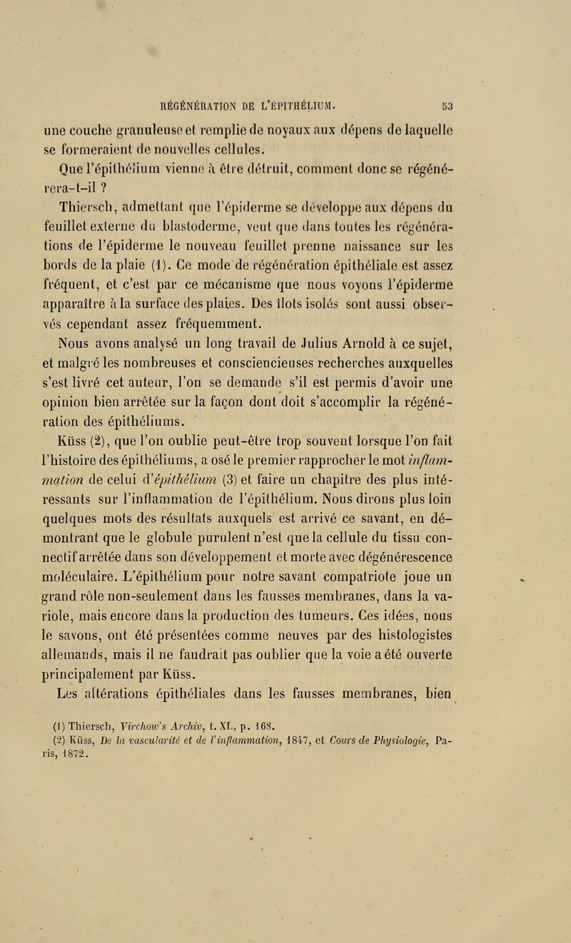 une couche granuleuse et remplie de noyaux aux dépens de laquelle se formeraient de nouvelles cellules. Que l'épilhélium vienne ù être détruit, comment donc se régéné- rera-t-il ? Thierscb, admettant que l'épiderme se développe aux dépens du feuillet externe du blastoderme, veut que dans toutes les régénéra- tions de l'épiderme le nouveau feuillet prenne naissance sur les bords de la plaie (1). Ce mode de régénération épithéliale est assez fréquent, et c'est par ce mécanisme que nous voyons l'épiderme apparaître à la surface des plaies. Des îlots isolés sont aussi obser- vés cependant assez fréquemment. Nous avons analysé un long travail de Julius Arnold à ce sujet, et malgré les nombreuses et consciencieuses recherches auxquelles s'est livré cet auteur, l'on se demande s'il est permis d'avoir une opinion bien arrêtée sur la façon dont doit s'accomplir la régéné- ration des épithéliums. Ktiss (2), que l'on oublie peut-être trop souvent lorsque l'on fait l'histoire des épithéliums, a osé le premier rapprocher le mot inflam- mation de celui ^'épithélium (3) et faire un chapitre des plus inté- ressants sur l'inflammation de l'épithélium. Nous dirons plus loin quelques mots des résultats auxquels est arrivé ce savant, en dé- montrant que le globule purulent n'est que la cellule du tissu con- nectif arrêtée dans son développement et morte avec dégénérescence moléculaire. L'épithélium pour notre savant compatriote joue un grand rôle non-seulement dans les fausses membranes, dans la va- riole, mais encore dans la production des tumeurs. Ces idées, nous le savons, ont été présentées comme neuves par des histologistes allemands, mais il ne faudrait pas oublier que la voie a été ouverte principalement par Kiiss. Les altérations épithéliales dans les fausses membranes, bien (1) Thierscli, Virchows Archiv, t. XL, p. 168. (2) Kûss, De la vascularité et de l'inpammation, 184-7, et Cours de Physiologie, Pa- ris, 1872,