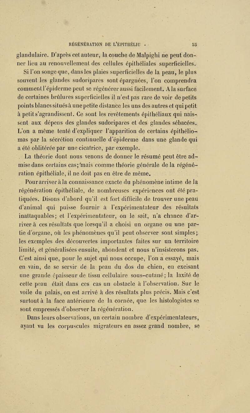 glandulaire. D'après cet autour, la couche de Maipiglii ne pont don- ner lieu au renouvellement des cellules 6pilli6liales superficielies. Si l'on songe que, dans les plaies superficielles de la peau, le plus souvent les glandes sudoripares sont épargnées, l'on comprendra comment l'épiderme peut se régénérer aussi facilement. Ala surface de certaines brûlures superficielles il n'est pas rare de voir de petits points blancs situés à une petite distance les uns des autres et qui petit à petit s'agrandissent. Ce sont les revêtements épithéliaux qui nais- sent aux dépens des glandes sudoripares et des glandes sébacées. L'on a même tenté d'expliquer l'apparition de certains épithélio- mas par la sécrétion continuelle d'épiderme dans une glande qui a été oblitérée par une cicatrice, par exemple. . La théorie dont nous venons de donner le résumé peut être ad- mise dans certains cas;'mais comme théorie générale delà régéné- ration épithéliale, il ne doit pas en être de même. Pour arriver à la connaissance exacte du phénomène intime de la régénération épithéliale, de nombreuses expériences ont été pra- tiquées. Disons d'abord qu'il est fort difficile de trouver une peau d'animal qui puisse fournir à l'expérimentateur des résultais inattaquables; et l'expérimentateur, on le sait, n'a chance d'ar- river à ces résultats que lorsqu'il a choisi un organe ou une par- tie d'organe, oh les phénomènes qu'il peut observer sont simples; les exemples des découvertes importantes faites sur un territoire limité, et généralisées ensuite, abondent et nous n'insisterons pas. C'est ainsi que, pour le sujet qui nous occupe, l'on a essayé, mais en vain, de se servir de la peau du dos du chien, en excisant une grande épaisseur de tissu cellulaire sous-cutané; la laxité de cette peau était dans ces cas un obstacle à l'observation. Sur le voile du palais, on est arrivé à des résultats plus précis. Mais c'est surtout à la face antérieure de la cornée, que les histologistes se sont empressés d'observer la régénération. Dans leurs observations, un certain nombre d'expérimentateurs, ayant vu les corpuscules migrateurs en assez grand nombre, se