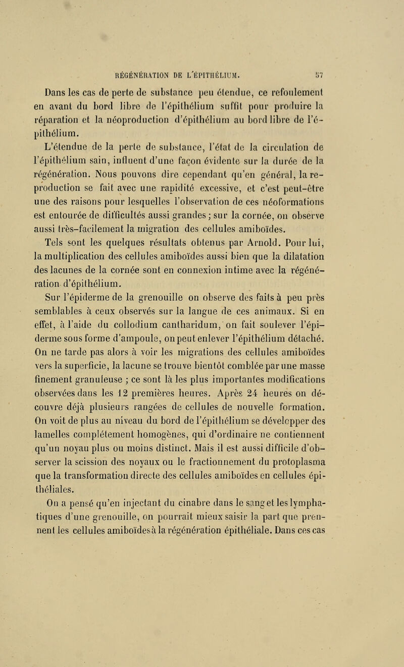 Dans les cas de perte de substance peu étendue, ce refoulement en avant du bord libre do l'épithélium suffit pour produire la réparation et la néoproduction d'épithélium au bord libre de l'é- pithélium. L'étendue de la perte de substance, l'état do la circulation de l'épithélium sain, influent d'une façon évidente sur la durée de la régénération. Nous pouvons dire cependant qu'en général, la re- production se fait avec une rapidité excessive, et c'est peut-être une des raisons pour lesquelles l'observation de ces néoformations est entourée de difficultés aussi grandes ; sur la cornée, on observe aussi très-facilement la migration des cellules amiboïdes. Tels sont les quelques résultats obtenus par Arnold. Pour lui, la multiplication des cellules amiboïdes aussi bien que la dilatation des lacunes de la cornée sont en connexion intime avec la régéné- ration d'épithélium. Sur l'épiderme de la grenouille on observe des faits à peu près semblables à ceux observés sur la langue de ces animaux. Si en effet, à l'aide du collodium cantharidum, on fait soulever l'épi- derme sous forme d'ampoule, on peut enlever l'épithélium détaché. On ne tarde pas alors à voir les migrations des cellules amiboïdes vers la superficie, la lacune se trouve bientôt comblée par une masse finement granuleuse ; ce sont là les plus importantes modifications observées dans les 12 premières heures. Après 24 heures on dé- couvre déjà plusieurs rangées de cellules de nouvelle formation. On voit de plus au niveau du bord de l'épitliélium se développer des lamelles complètement homogènes, qui d'ordinaire ne contiennent qu'un noyau plus ou moins distinct. Mais il est aussi difficile d'ob- server la scission des noyaux ou le fractionnement du protoplasma que la transformation directe des cellules amiboïdes en cellules épi- théliales. On a pensé qu'en injectant du cinabre dans le sang et les lympha- tiques d'une grenouille, on pourrait mieux saisir la part que pren- nent les cellules amiboïdesàla régénération épithéliale. Dans ces cas