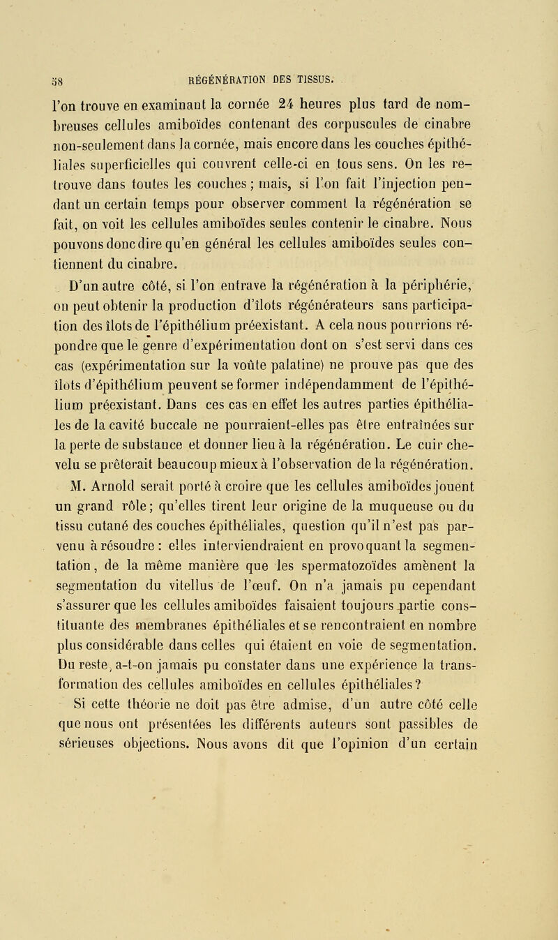 l'on trouve en examinant la cornée 24 heures plus tard de nom- breuses cellules amiboïdes contenant des corpuscules de cinabre non-seulement dans la cornée, mais encore dans les couches épithé- liales superficielles qui couvrent celle-ci en tous sens. On les re- trouve dans toutes les couches ; mais, si l'on fait l'injection pen- dant un certain temps pour observer comment la régénération se fait, on voit les cellules amiboïdes seules contenir le cinabre. Nous pouvons donc dire qu'en général les cellules amiboïdes seules con- tiennent du cinabre. D'un autre côté, si l'on entrave la régénération à la périphérie, on peut obtenir la production d'îlots régénérateurs sans participa- tion des îlots de l'épithélium préexistant. A cela nous pourrions ré- pondre que le genre d'expérimentation dont on s'est servi dans ces cas (expérimentation sur la voûte palatine) ne prouve pas que des îlots d'épithélium peuvent se former indépendamment de l'épithé- lium préexistant. Dans ces cas en effet les autres parties épithélia- les de la cavité buccale ne pourraient-elles pas être entraînées sur la perte de substance et donner lieu à la régénération. Le cuir che- velu se prêterait beaucoup mieux à l'observation delà régénération. M. Arnold serait porté à croire que les cellules amiboïdes jouent un grand rôle; qu'elles tirent leur origine de la muqueuse ou du tissu cutané des couches épithéliales, question qu'il n'est pas par- venu à résoudre: elles inlerviendraient en provoquant la segmen- tation , de la même manière que les spermatozoïdes amènent la segmentation du vitellus de l'œuf. On n'a jamais pu cependant s'assurer que les cellules amiboïdes faisaient toujours 4)artie cons- tituante des membranes épithéliales et se rencontraient en nombre plus considérable dans celles qui étaient en voie de segmentation. Du reste, a-t-on jamais pu constater dans une expérience la trans- formation des cellules amiboïdes en cellules épithéliales? Si cette théorie ne doit pas être admise, d'un autre côté celle que nous ont présentées les différents auteurs sont passibles de sérieuses objections. Nous avons dit que l'opinion d'un certain