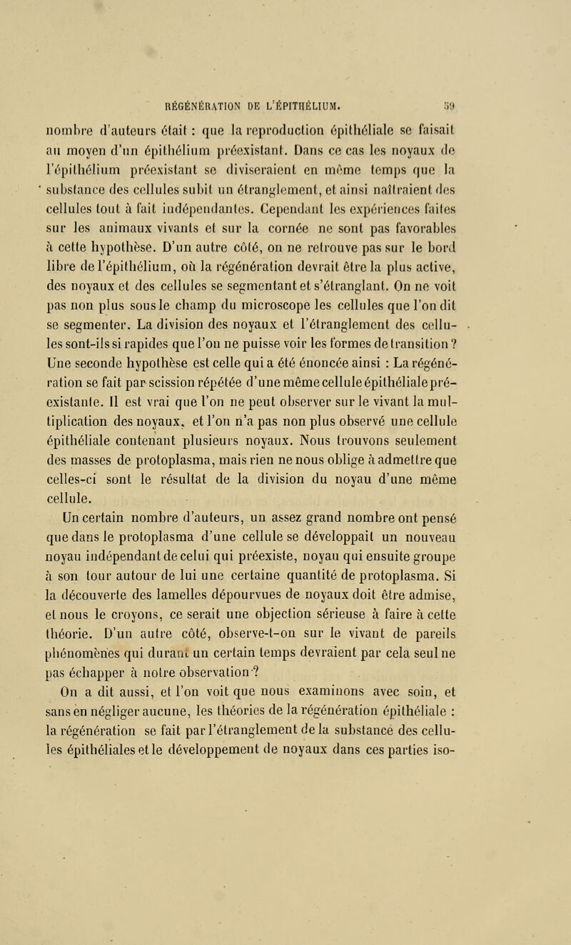 nombre d'auteurs était : que la reproduction épithéliale se faisait au moyen d'un épitli6liuni préexistant. Dans ce cas les noyaux de l'épitliélium préexistant se diviseraient en même temps que la substance des cellules subit un étranglement, et ainsi naîtraient des cellules tout à fait indépendantes. Cependant les expériences faites sur les animaux vivants et sur la cornée ne sont pas favorables à cette hypothèse. D'un autre côté, on ne retrouve pas sur le bord libre del'épithélium, où la régénération devrait être la plus active, des noyaux et des cellules se segmentant et s'étranglant. On ne voit pas non plus sous le champ du microscope les cellules que l'on dit se segmenter. La division des noyaux et l'étranglement des cellu- les sont-ils si rapides que l'on ne puisse voir les formes de transition ? Une seconde hypothèse est celle qui a été énoncée ainsi : La régéné- ration se fait par scission répétée d'une même cellule épithélialepré- existanle. Il est vrai que l'on ne peut observer sur le vivant la mul- tiplication des noyaux, et l'on n'a pas non plus observé une cellule épithéliale contenant plusieurs noyaux. Nous trouvons seulement des masses de protoplasma, mais rien ne nous oblige à admettre que celles-ci sont le résultat de la division du noyau d'une même cellule. Un certain nombre d'auteurs, un assez grand nombre ont pensé que dans le protoplasma d'une cellule se développait un nouveau noyau indépendant de celui qui préexiste, noyau qui ensuite groupe à son tour autour de lui une certaine quantité de protoplasma. Si la découverte des lamelles dépourvues de noyaux doit être admise, et nous le croyons, ce serait une objection sérieuse à faire à cette théorie. D'un autre côté, observe-t-on sur le vivant de pareils phénomènes qui durant un certain temps devraient par cela seul ne pas échapper à notre observation? On a dit aussi, et l'on voit que nous examinons avec soin, et sans en néghger aucune, les théories de la régénération épithéliale : la régénération se fait par l'étranglement de la substance des cellu- les épithéliales et le développement de noyaux dans ces parties iso-