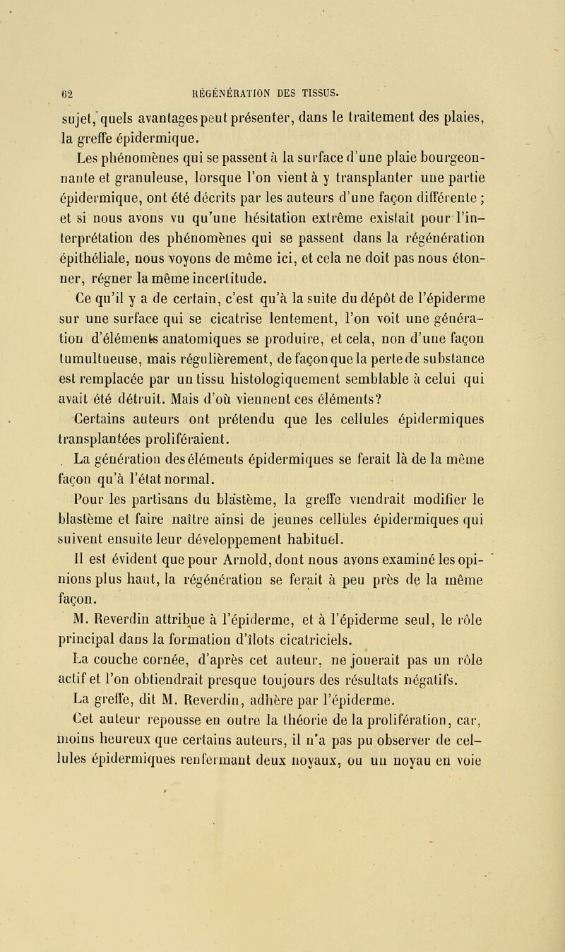 sujet,quels avantagespeut présenter, dans le traitement des plaies, la greffe épidermique. Les phénomènes qui se passent à la surface d'une plaie bourgeon- nante et granuleuse, lorsque l'on vient à y transplanter une partie épidermique, ont été décrits par les auteurs d'une façon différente ; et si nous avons vu qu'une hésitation extrême existait pour l'in- terprétation des phénomènes qui se passent dans la régénération épithéliale, nous voyons de même ici, et cela ne doit pas nous éton- ner, régner la même incertitude. Ce qu'il y a de certain, c'est qu'à la suite du dépôt de l'épiderme sur une surface qui se cicatrise lentement, l'on voit une généra- tion d'éléments anatomiques se produire, et cela, non d'une façon tumultueuse, mais régulièrement, de façon que la perte de substance est remplacée par un tissu histologiquement semblable à celui qui avait été détruit. Mais d'ovi viennent ces éléments? Certains auteurs ont prétendu que les cellules épidermiques transplantées proliféraient. La génération des éléments épidermiques se ferait là de la même façon qu'à l'état normal. Pour les partisans du bla'stème, la greffe viendrait modifier le blastème et faire naître ainsi de jeunes cellules épidermiques qui suivent ensuite leur développement habituel. Il est évident que pour Arnold, dont nous ayons examiné les opi- nions plus haut, la régénération se ferait à peu près de la même façon. M. Reverdin attribue à l'épiderme, et à l'épiderme seul, le rôle principal dans la formation d'îlots cicatriciels. La couche cornée, d'après cet auteur, ne jouerait pas un rôle actif et l'on obtiendrait presque toujours des résultats négatifs, La greffe, dit M. Reverdin, adhère par l'épiderme. Cet auteur repousse en outre la théorie de la prolifération, car, moins heureux que certains auteurs, il n'a pas pu observer de cel- lules épidermiques renfermant deux noyaux, ou un noyau en voie