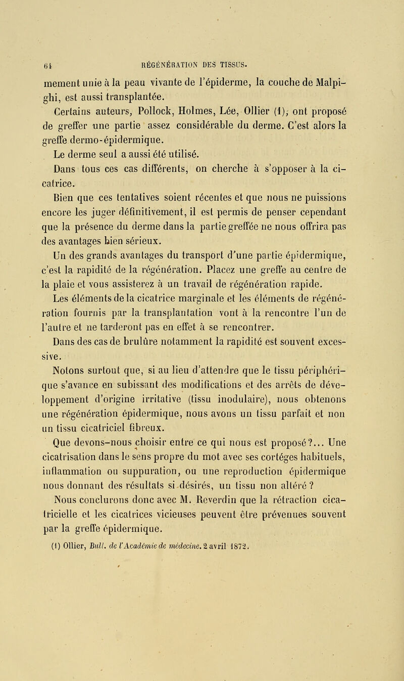 memeiit unie à la peau vivante de l'épiderme, la couche de Malpi- ghi, est aussi transplantée. Certains auteurs, Pollock, Holmes, Lée, Ollier (1), ont proposé de greffer une partie assez considérable du derme. C'est alors la greffe dermo-épidermique. Le derme seul a aussi été utilisé. Dans tous ces cas différents, on cherche à s'opposer à la ci- catrice. Bien que ces tentatives soient récentes et que nous ne puissions encore les juger définitivement, il est permis de penser cependant que la présence du derme dans la partie greffée ne nous offrira pas des avantages bien sérieux. Un des grands avantages du transport d'une partie épidermique, c'est la rapidité de la régénération. Placez une greffe au centre de la plaie et vous assisterez à un travail de régénération rapide. Les éléments de la cicatrice marginale et les éléments de régéné- ration fournis par la transplantation vont à la rencontre l'un de l'autre et ne tarderont pas en effet à se rencontrer. Dans des cas de brûlure notamment la rapidité est souvent exces- sive. Notons surtout que, si au lieu d'attendre que le tissu périphéri- que s'avance en subissant des modifications et des arrêts de déve- loppement d'origine irritative (tissu inodulaire), nous obtenons une régénération épidermique, nous avons un tissu parfait et non un tissu cicatriciel fibreux. Que devons-nous choisir entre ce qui nous est proposé?... Une cicatrisation dans le sens propre du mot avec ses cortèges habituels, inflammation ou suppuration, ou une reproduction épidermique nous donnant des résultats si désirés, un tissu non altéré? Nous conclurons donc avec M. Reverdin que la rétraction cica- tricielle et les cicatrices vicieuses peuvent être prévenues souvent par la greffe épidermique.