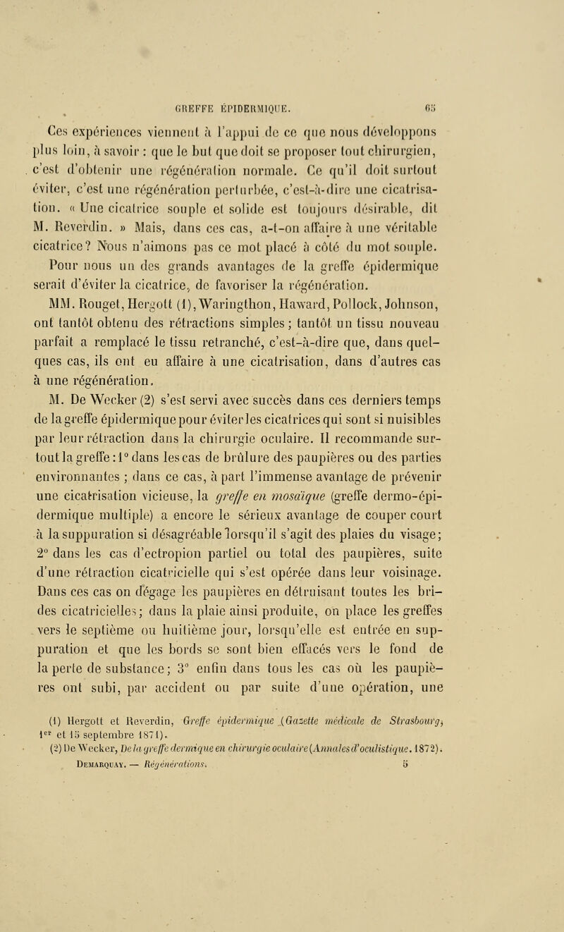 Ces expôrieiices viennciil h ra|)])ui do ce que nous développons plus loin, à savoir : que le but que doit se proposer tout cliirurgien, c'est d'obtenir une régénération normale. Ce qu'il doit surtout éviter, c'est une régénération perturbée, c'est-à-dire une cicatrisa- tion. « Une cicatrice souple et solide est toujours désirable, dit M. Reverdin. » Mais, dans ces cas, a-t-on affaire à une véritable cicatrice? Nous n'aimons pas ce mot placé à côté du mot souple. Pour nous uq des grands avantages de la greffe épidermique serait d'éviter la cicatrice,, de favoriser la régénération. MM. Rouget, Hergott (l),Waringthon, Ilaward, Pollock, Johnson, ont tantôt obtenu des rétractions simples ; tantôt un tissu nouveau parfait a remplacé le tissu retranché, c'est-à-dire que, dans quel- ques cas, ils ont eu affaire à une cicatrisation, dans d'autres cas à une régénération. M. De Wecker(2) s'est servi avec succès dans ces derniers temps de la greffe épidermiquepour éviter les cicatrices qui sont si nuisibles par leur rétraction dans la chirurgie oculaire. II recommande sur- tout la greffe :! dans les cas de brûlure des paupières ou des parties environnantes ; dans ce cas, à part l'immense avantage de prévenir une cicatrisation vicieuse, la greffe en mosaïque (greffe dermo-épi- dermique multiple) a encore le sérieux avantage de couper court à la suppuration si désagréable lorsqu'il s'agit des plaies du visage; 2° dans les cas d'ectropion partiel ou total des paupières, suite d'une rétraction cicatricielle qui s'est opérée dans leur voisinage. Dans ces cas on d'égage les paupières en détruisant toutes les bri- des cicatricielles; dans la plaie ainsi produite, on place les greffes vers le septième ou huitième jour, loi'squ'elle est entrée en sup- puration et que les bords se sont bien effacés vers le fond de la perte de substance; 3 enfin dans tous les cas oh les paupiè- res ont subi, par accident ou par suite d'une opération, une (1) Hergott et Reverdin, Greffe épidermique {Gazette médicale de Strasbourg^ 1 et db septembre 1871)^ (2) De \N'ecker, De la greffe dermique en chirurgie oculaire {Anna les d'oculistique. 187 2). Demakquaï. — Régénérations. b