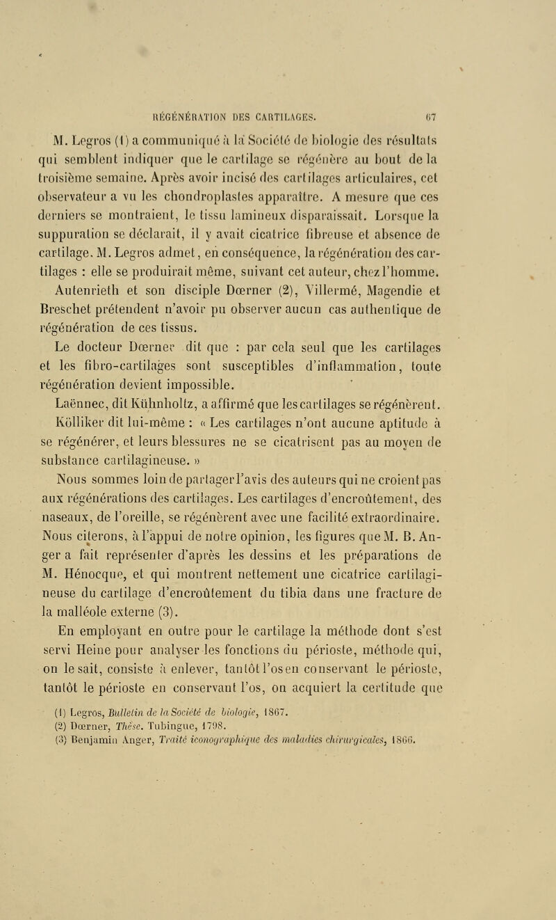 M. Logros (I) a commuiii([U(j ù la Sociélo de biologie des rosiillals qui semijlent indiquer que le cartilage se régénère au bout delà troisième semaine. Après avoir incisé des cartilages articulaires, cet observateur a vu les chondroplasles apparaître. A mesure que ces derniers se montraient, le tissa lamineux disparaissait. Lorsque la suppuration se déclarait, il y avait cicatrice fibreuse et absence de cartilage, M. Legros admet, en conséquence, la régénération des car- tilages : elle se produirait même, suivant cet auteur, chez l'homme. Autenrieth et son disciple Dœrner (2), Yillerraé, Magendie et Breschet prétendent n'avoir pu observer aucun cas authentique de régénération de ces tissus. Le docteur Dœrner dit que : par cela seul que les cartilages et les fîbro-cartilages sont susceptibles d'inflammation, toute régénération devient impossible. Laënnec, dit Klihnholtz, a affirmé que les cartilages se régénèrent. Kolliker dit lui-même : a Les cartilages n'ont aucune aptitude à se régénérer, et leurs blessures ne se cicatrisent pas au moyen de substance cartilagineuse. » Nous sommes loin de partager l'avis des auteurs qui ne croientpas aux régénérations des cartilages. Les cartilages d'encroûtement, des naseaux, de l'oreille, se régénèrent avec une facilité extraordinaire. Nous citerons, à l'appui de notre opinion, les figures que M. B. An- ger a fait représenter d'après les dessins et les préparations de M. Hénocque, et qui montrent nettement une cicatrice cartilagi- neuse du cartilage d'encroûtement du tibia dans une fracture de la malléole externe (3). En employant en outre pour le cartilage la méthode dont s'est servi Heine pour analyser les fonctions du périoste, méthode qui, on lésait, consiste à enlever, tantôtl'osen conservant le périoste, tantôt le périoste en conservant l'os, on acquiert la certitude que ■ {\) Legvos, BuUelin de la Société de biologie, 1867. (2) Dœrner, Thèse. Tubingue, 1798. (o) Benjamin Anger, Tvaité iconographique des maladies chirurgicales, 1806.
