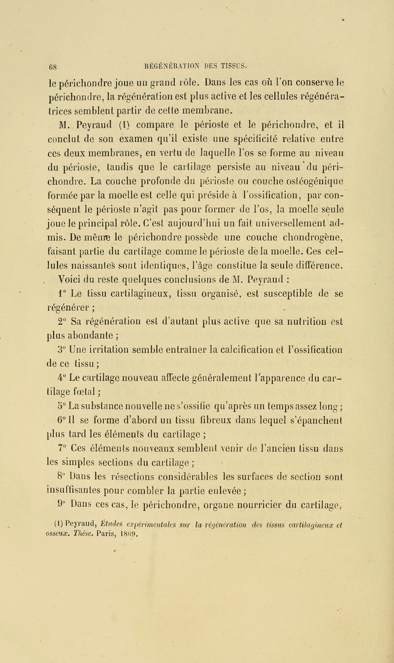 le périchondre joue un grand rôle. Dans les cas où l'on conserve le périchondre, la régénération est plus active et les cellules régénéra- trices semblent partir de cette membrane. M. Peyraud (1) compare le périoste et le périchondre, et il conclut de son examen qu'il existe une spécificité relative entre ces deux membranes, en vertu de laquelle l'os se forme au niveau du périoste, tandis que le cartilage persiste au niveau du péri- chondre. La couche profonde du périoste ou couche ostéogénique formée par la moelle est celle qui préside à l'ossification, par con- séquent le périoste n'agit pas pour former de l'os, la moelle seule joue le principal rôle. C'est aujourd'hui un fait universellement ad- mis. De mêm^ le périchondre possède une couche chondrogène, faisant partie du cartilage comme le périoste de la moelle. Ces cel- lules naissantes sont identiques, l'âge constitue la seule différence. Voici du reste quelques conclusions de M. Peyraud : r Le tissu cartilagineux, tissu organisé, est susceptible de se régénérer ; . . 2° Sa régénération est d'autant plus active que sa nutrition est plus abondante ; 3 Une irritation semble entraîner la calcification et l'ossification de ce tissu ; 4° Le cartilage nouveau affecte généralement l'apparence du car- tilage fœtal • 0° La substance nouvelle ne s'ossifie qu'après un temps assez long • 6° 11 se forme d'abord un tissu fibreux dans lequel s'épanchent plus tard les éléments du cartilage ; 7'' Ces éléments nouveaux semblent venir de l'ancien tissu dans les simples sections du cartilage ; 8° Dans les résections considérables les surfaces de section sont insuffisantes pour combler la partie enlevée ; ,9° Dans ces cas, le périchondre, organe nourricier du cartilage, (1) Peyraud, Efifdes exfmimentales sur la régénération des tissus cartilagineux et osseux. Thèse. Paris, 18()9.