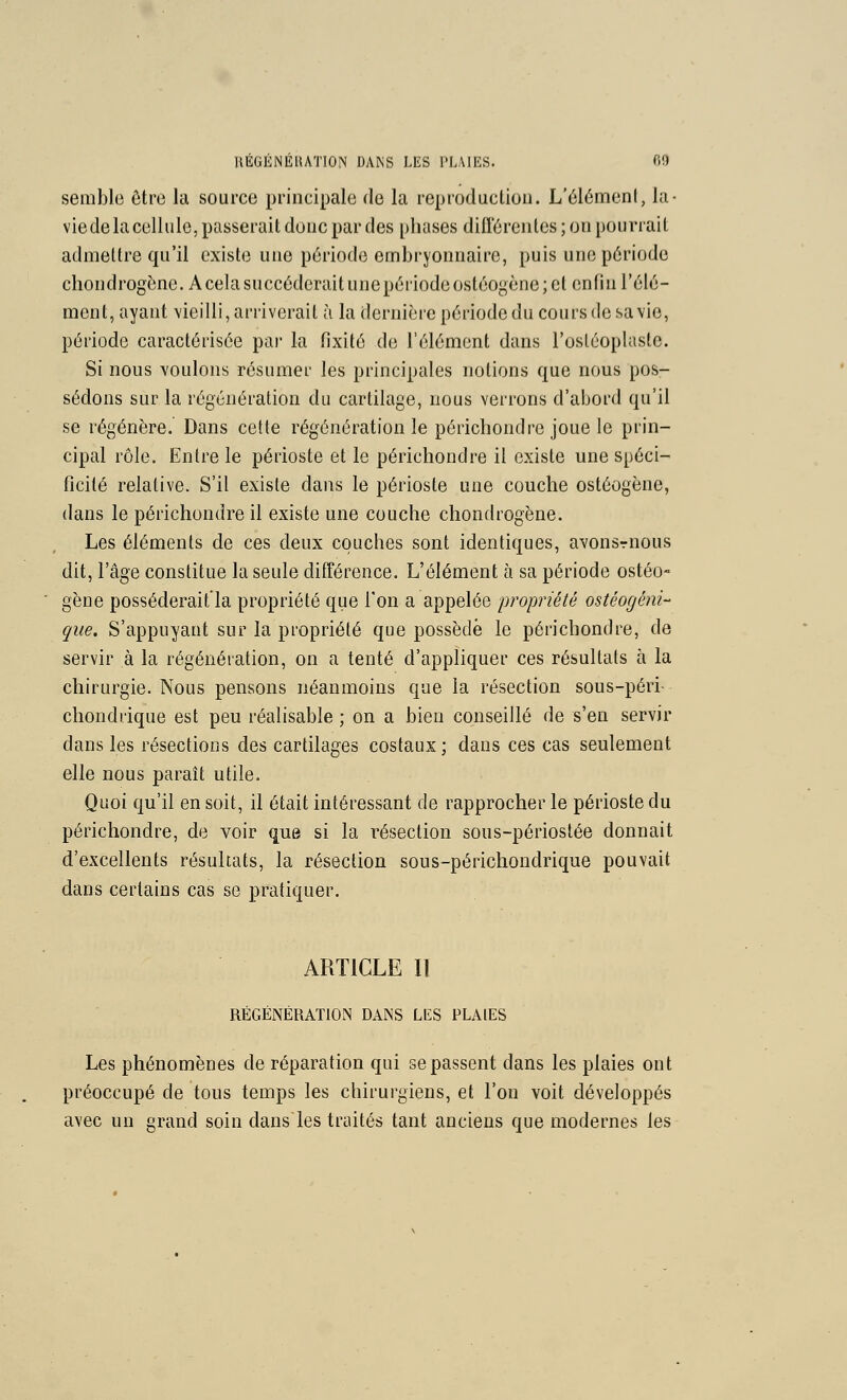 semble être la source principale de la reproduction. L'él6menl, la- viedelacellule, passerait donc par des phases dill'érentes; on pourrait admettre qu'il existe une période embryonnaire, puis une période chondrogène. Acelasnccôdcraitunepériodeostéoyène;ct enfin l'élé- ment, ayant vieilli, ariiverail à la dernière période du cours de sa vie, période caractérisée par la fixité de l'élément dans l'ostéoplasle. Si nous voulons résumer les principales notions que nous pos- sédons sur la régénération du cartilage, nous verrons d'abord qu'il se régénère. Dans cette régénération le périchondre joue le prin- cipal rôle. Entre le périoste et le périchondre il existe une spéci- ficité relative. S'il existe dans le périoste une couche ostéogène, dans le périchondre il existe une couche chondrogène. Les éléments de ces deux couches sont identiques, avonsrnous dit, l'âge constitue la seule différence. L'élément à sa période ostéo« gène posséderait'la propriété que l'on a appelée propriété ostéogéni- que. S'appuyant sur la propriété que possède le périchondre, de servir à la régénération, on a tenté d'appliquer ces résultats à la chirurgie. Nous pensons néanmoins que la résection sous-péri- chondrique est peu réalisable ; on a bien conseillé de s'en servir dans les résections des cartilages costaux; dans ces cas seulement elle nous paraît utile. Quoi qu'il en soit, il était intéressant de rapprocher le périoste du périchondre, de voir que si la résection sous-périostée donnait d'excellents résultats, la résection sous-périchondrique pouvait dans certains cas se pratiquer. ARTICLE II RÉGÉNÉRATION DANS LlîS PLAIES Les phénomènes de réparation qui se passent dans les plaies ont préoccupé de tous temps les chirurgiens, et l'on voit développés avec un grand soin dans'les traités tant anciens que modernes les