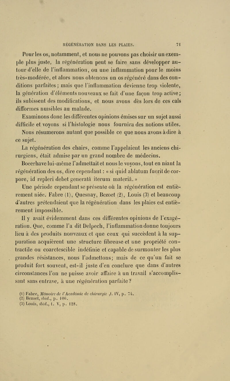 Pourles os, notamment, et nous ne pouvons pas choisir un exem- ple plus juste, la régénération peut se faire sans développer au- tour d'elle de l'inflammation, ou une inflammation pour le moins ttes-modérée, et alors nous obtenons un os régénéré dans des con- ditions parfaites; mais que l'inflammation devienne trop violente, la génération d'éléments nouveaux se fait d'une façon trop active; ils subissent des modifications, et nous avons dès lors de ces cals difformes nuisibles au malade. Examinons donc les différentes opinions émises sur un sujet aussi difficile et voyons si l'histologie nous fournira des notions utiles. Nous résumerons autant que possible ce que nous avons à dire h ce sujet. La régénération des chairs, comme l'appelaient les anciens chi- rurgiens, était admise par un grand nombre de médecins. Boeerhave lui-même l'admettait et nous le voyons, tout en niant la régénération des os, dire cependant : « si quid abiatum fueritde cor- pore, id repleri débet generatâ iterum materiâ.» Une période cependant se présente oii la régénération est entiè- rement niée. Fabre (1), Quesnay, Bezoet (2), Louis (3) et beaucoup d'autres prétendaient que la régénération dans les plaies est entiè- rement impossible. Il y avait évidemment dans ces différentes opinions de l'exagé- ration. Que, comme l'a dit Delpech, l'inflammation donne toujours lieu à des produits nouveaux et que ceux qui succèdent à la sup- puration acquièrent une structure fibreuse et une propriété con- tractile ou coarctescible indéfinie et capable de surmonter les plus grandes résistances, nous l'admettons; mais de ce qu'un fait se produit fort souvent, est-il juste d'en conclure que dans d'autres circonstances l'on ne puisse avoir aff^iire à un travail s'accomplis- sant sans entrave, à une régénération parfaite? (1) Fabre, Mémoire de l'Académie de chirurgie ,t. IV, p. 74. (2) Bezoet, ibid., p. 106. (3) Louis, ibid., t. V, p. 128.