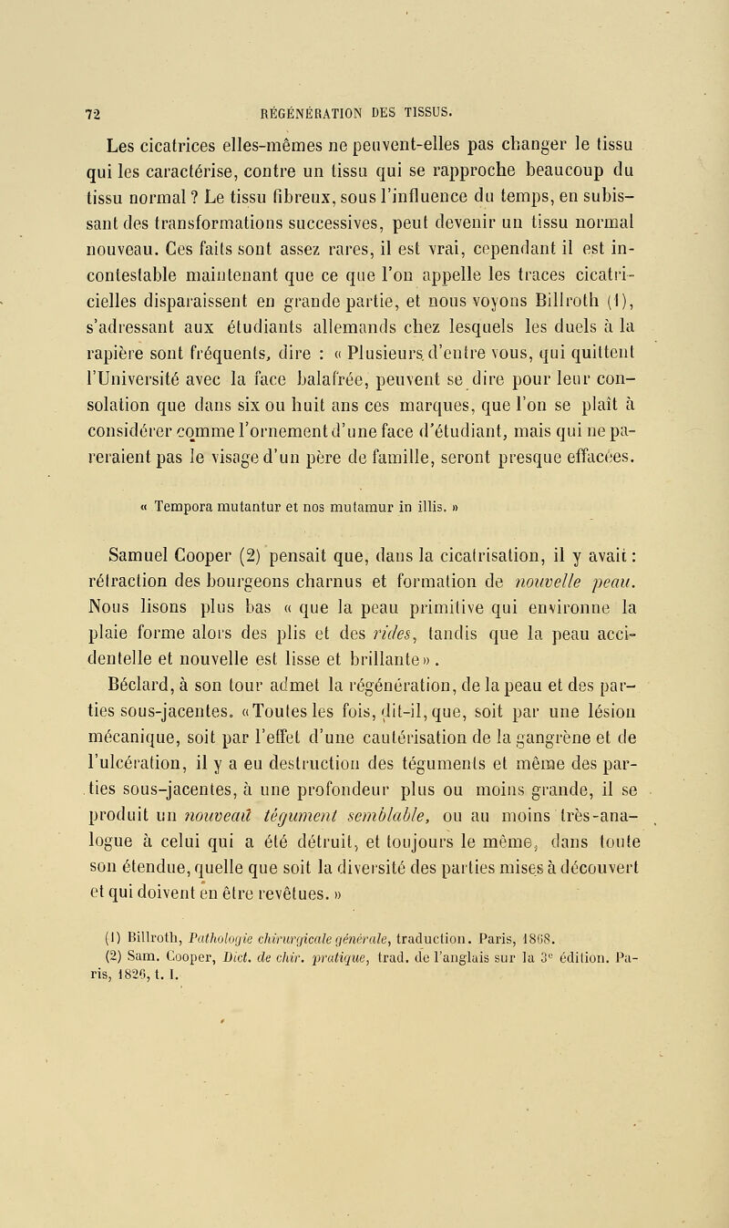 Les cicatrices elles-mêmes ne peuvent-elles pas changer le tissu qui les caractérise, contre un tissu qui se rapproche beaucoup du tissu normal ? Le tissu fibreux, sous l'influence du temps, en subis- sant des transformations successives, peut devenir un tissu normal nouveau. Ces faits sont assez rares, il est vrai, cependant il est in- contestable maintenant que ce que l'on appelle les traces cicatri- cielles disparaissent en grande partie, et nous voyons Billroth (1), s'adressant aux étudiants allemands chez lesquels les duels à la rapière sont fréquents, dire : « Plusieurs d'entre vous, qui quittent l'Université avec la face balafrée, peuvent se dire pour leur con- solation que dans six ou huit ans ces marques, que l'on se plaît à considérer comme l'ornement d'une face d'étudiant, mais qui ne pa- reraient pas le visage d'un père de famille, seront presque effacées. « Tempora mutantur et nos mutamur in illis. » Samuel Cooper (2) pensait que, dans la cicatrisation, il y avait : rétraction des bourgeons charnus et formation de nouvelle jjeau. Nous lisons plus bas « que la peau primitive qui environne la plaie forme alors des plis et des rides^ taudis que la peau acci- dentelle et nouvelle est lisse et brillante». Béclard, à son tour admet la régénération, de la peau et des par- ties sous-jacenteSo «Toutes les fois, dit-il, que, soit par une lésion mécanique, soit par l'effet d'une cautérisation de la gangrène et de l'ulcération, il y a eu destruction des téguments et même des par- ties sous-jacentes, à une profondeur plus ou moins grande, il se ]^voàmi wn nouveau tégument semblable, ou au moins très-ana- logue à celui qui a été détruit, et toujours le même^ dans toute son étendue, quelle que soit la diversité des parties mises à découvert et qui doivent en être revêtues. » (1) Billroth, Patholorjie chirurgicale générale, traduction. Paris, 18U8. (2) Sam. Cooper, Bict. de chir. pratique, trad. de l'anglais sur la 3'^ édition. Pa- ris, 182G, t. I.