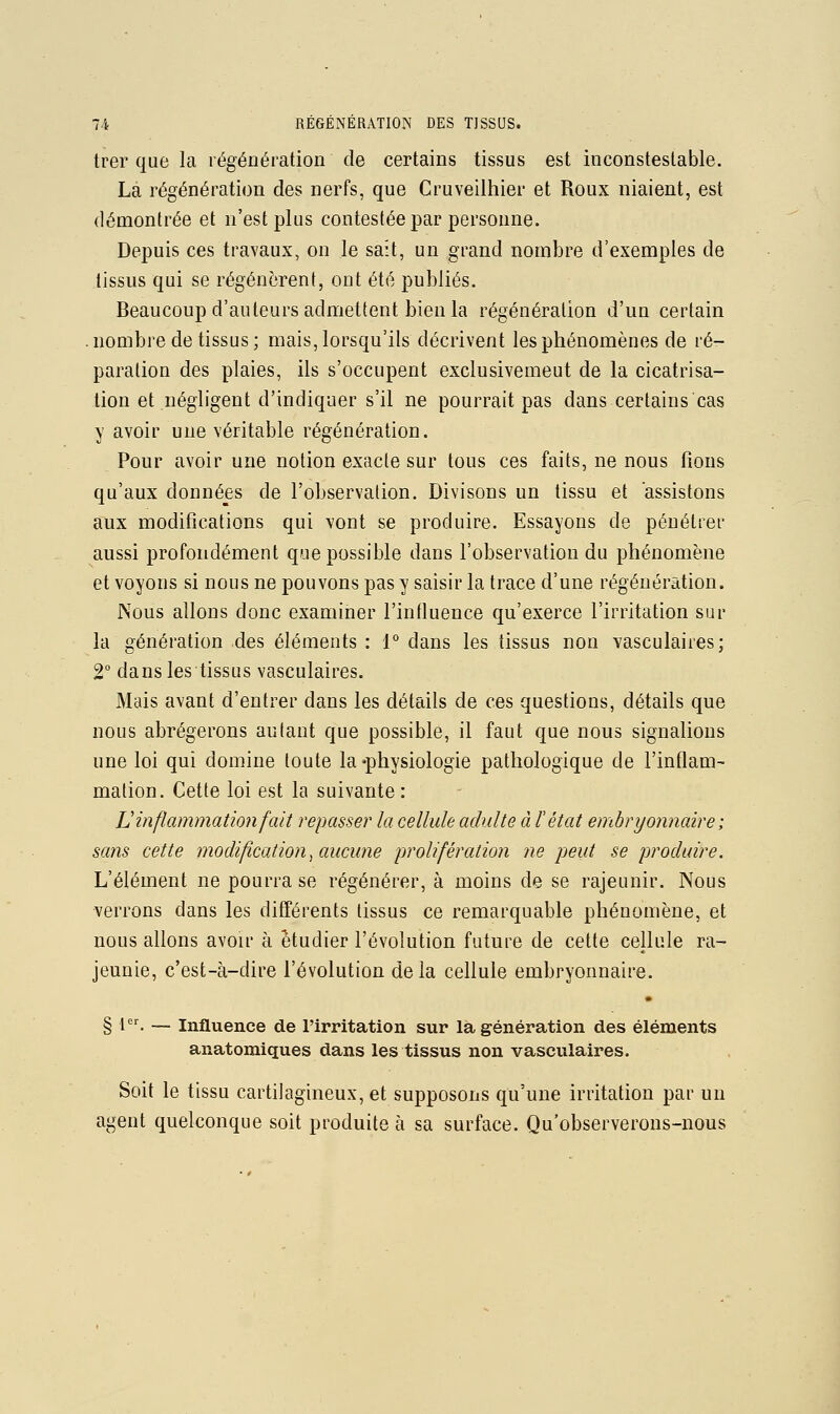 trer que la régénération de certains tissus est inconsteslable. La régénération des nerfs, que Cruveilhier et Roux niaient, est démontrée et n'est plus contestée par personne. Depuis ces travaux, on le sait, un grand nombre d'exemples de tissus qui se régénèrent, ont été publiés. Beaucoup d'auteurs admettent bien la régénération d'un certain .nombre de tissus; mais, lorsqu'ils décrivent les phénomènes de ré- paration des plaies, ils s'occupent exclusivemeut de la cicatrisa- tion et négligent d'indiquer s'il ne pourrait pas dans certains cas y avoir une véritable régénération. Pour avoir une notion exacte sur tous ces faits, ne nous (ions qu'aux donné_es de l'observation. Divisons un tissu et assistons aux modifications qui vont se produire. Essayons de pénétrer aussi profondément que possible dans l'observation du phénomène et voyons si nous ne pouvons pas y saisir la trace d'une régénération. Nous allons donc examiner l'influence qu'exerce l'irritation sur la génération des éléments : 1° dans les tissus non vasculaires; 2 dans les tissus vasculaires. Mais avant d'entrer dans les détails de ces questions, détails que nous abrégerons autant que possible, il faut que nous signalions une loi qui domine toute la «physiologie pathologique de l'inflam- mation. Cette loi est la suivante : L inflammation fait repasser la cellule adulte à l'état embryonnaire; sans cette modification ^aucune prolifération ne peut se produire. L'élément ne pourra se régénérer, à moins de se rajeunir. Nous verrons dans les différents tissus ce remarquable phénomène, et nous allons avoir à étudier l'évolution future de cette cellule ra- jeunie, c'est-à-dire l'évolution delà cellule embryonnaire. § l. — Influence de l'irritation sur là génération des éléments anatomiques dans les tissus non vasculaires. Soit le tissu cartilagineux, et supposons qu'une irritation par un agent quelconque soit produite à sa surface. Qu'observerons-nous