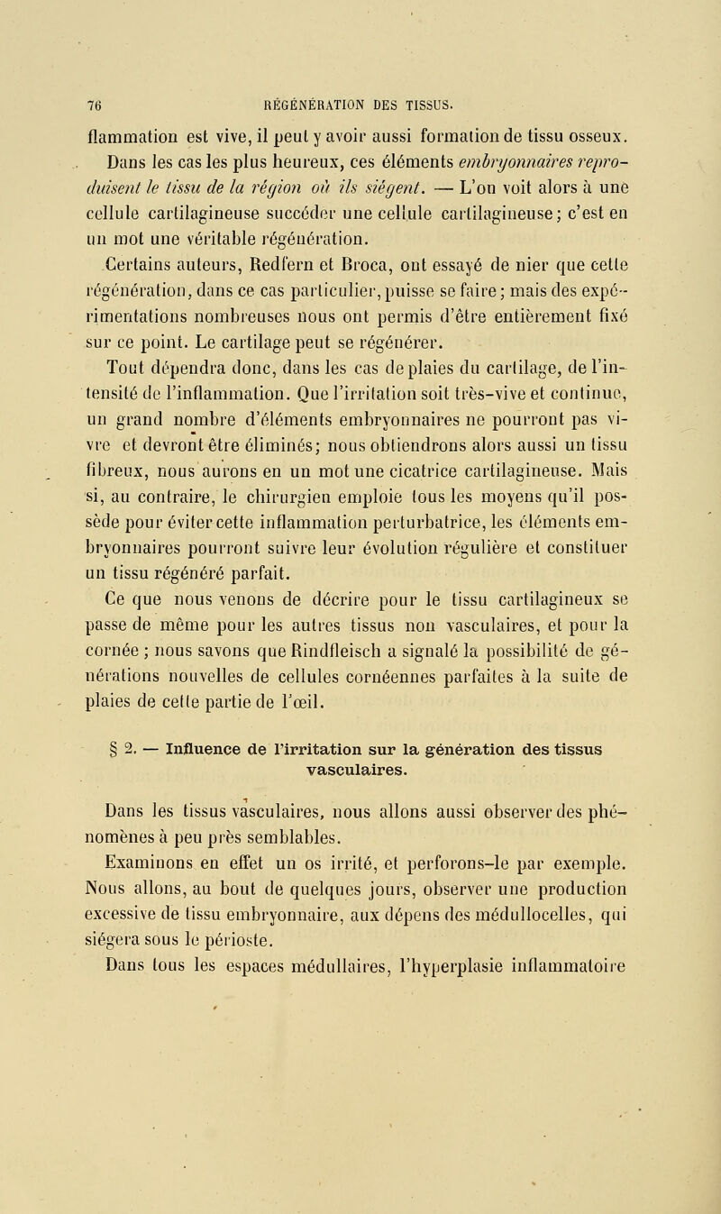 flammation est vive, il peut y avoir aussi formation de tissu osseux. Dans les cas les plus heureux, ces éléments embryonnaires i^epro- duisent le tissu de la région où ils siégeait. — L'on voit alors à une cellule cartilagineuse succéder une cellule cartilagineuse; c'est en un mot une véritable régénération. Certains auteurs, Redfern et Broca, ont essayé de nier que cette régénération, dans ce cas particulier, puisse se faire ; mais des expé- rimentations nombreuses nous ont permis d'être entièrement fixé sur ce point. Le cartilage peut se régénérer. Tout dépendra donc, dans les cas de plaies du cartilage, de l'in- tensité de l'inflammation. Que l'irritation soit très-vive et continue, un grand nombre d'éléments embryonnaires ne pourront pas vi- vre et devront être éliminés; nous obtiendrons alors aussi un tissu fibreux, nous aurons en un mot une cicatrice cartilagineuse. Mais si, au contraire, le chirurgien emploie tous les moyens qu'il pos- sède pour éviter cette inflammation perturbatrice, les éléments em- bryonnaires pourront suivre leur évolution régulière et constituer un tissu régénéré parfait. Ce que nous venons de décrire pour le tissu cartilagineux se passe de même pour les autres tissus non \asculaires, et pour la cornée ; nous savons que Rindfleisch a signalé la possibilité de gé- nérations nouvelles de cellules cornéennes parfaites à la suite de plaies de cette partie de Tceil. § 2. — Injfluence de l'irritation sur la génération des tissus vasculaires. Dans les tissus vasculaires, nous allons aussi observer des phé- nomènes à peu près semblables. Examinons en effet un os irrité, et perforons-le par exemple. Nous allons, au bout de quelques jours, observer une production excessive de tissu embryonnaire, aux dépens des médullocelles, qui siégera sous le périoste. Dans tous les espaces médullaires, l'hyperplasie inflammatoire