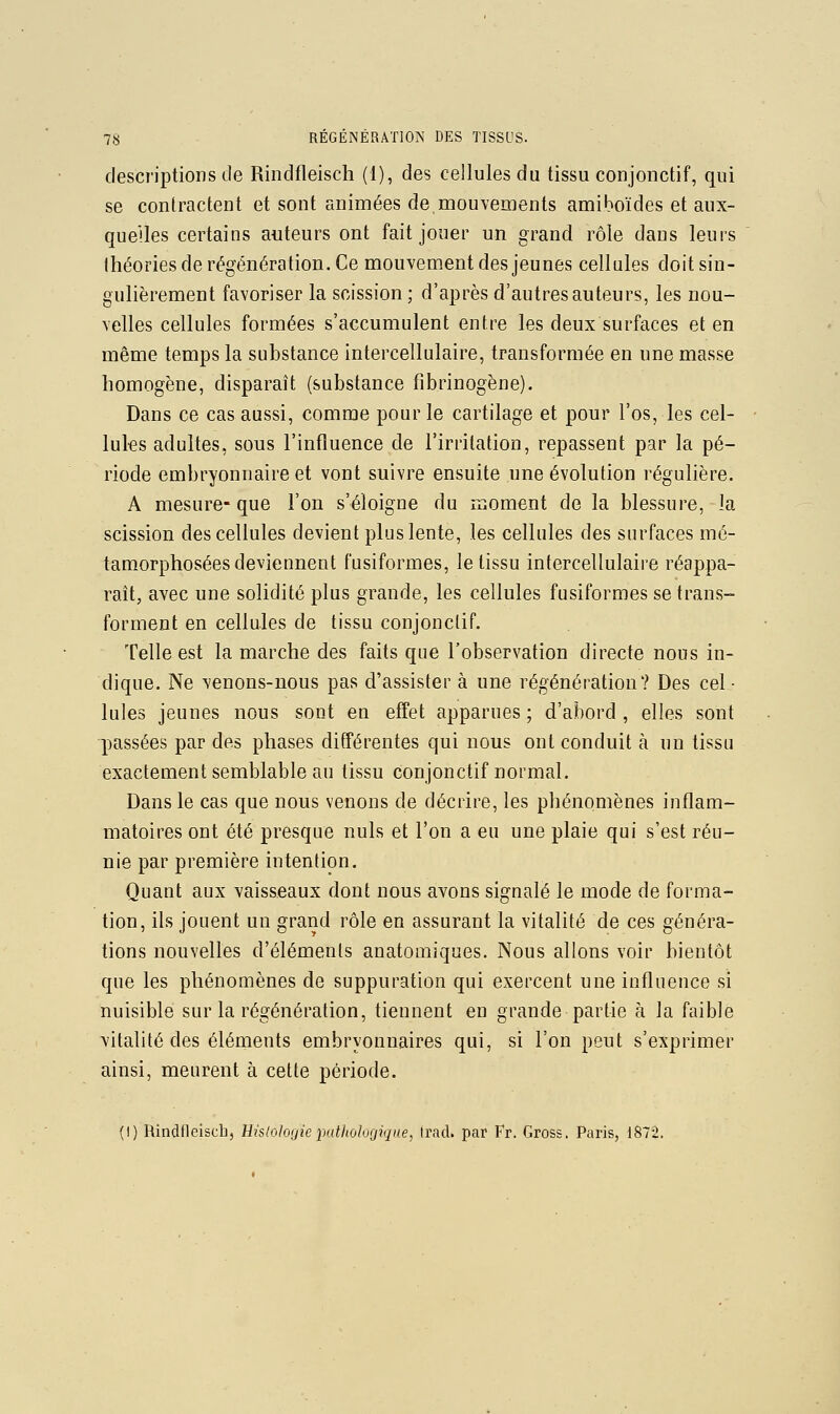 descriptions de Rindfleisch (1), des cellules du tissu conjonctif, qui se contractent et sont animées de,mouvements amiboïdes et aux- queUes certains auteurs ont fait jouer un grand rôle dans leurs Ihéories de régénération. Ce mouvement des jeunes cellules doit sin- gulièrement favoriser la scission ; d'après d'autres auteurs, les nou- velles cellules formées s'accumulent entre les deux surfaces et en même temps la substance intercellulaire, transformée en une masse homogène, disparaît (substance fibrinogène). Dans ce cas aussi, comme pour le cartilage et pour l'os, les cel- lules adultes, sous l'influence de l'irritation, repassent par la pé- riode embryonnaire et vont suivre ensuite une évolution régulière. A mesure- que l'on s'éloigne du moment de la blessure, la scission des cellules devient plus lente, les cellules des surfaces mé- tamorphosées deviennent fusiformes, le tissu intercellulaire réappa- raît, avec une solidité plus grande, les cellules fusiformes se trans- forment en cellules de tissu conjonctif. Telle est la marche des faits que l'observation directe nous in- dique. Ne venons-nous pas d'assister à une régénération? Des cel- lules jeunes nous sont en effet apparues ; d'abord , elles sont passées par des phases différentes qui nous ont conduit à un tissu exactement semblable au tissu conjonctif normal. Dans le cas que nous venons de décrire, les phénomènes inflam- matoires ont été presque nuls et l'on a eu une plaie qui s'est réu- nie par première intention. Quant aux vaisseaux dont nous avons signalé le mode de forma- tion, ils jouent un grand rôle en assurant la vitalité de ces généra- tions nouvelles d'éléments anatomiques. Nous allons voir bientôt que les phénomènes de suppuration qui exercent une influence si nuisible sur la régénération, tiennent en grande partie à la faible vitalité des éléments embryonnaires qui, si l'on peut s'exprimer ainsi, meurent à cette période. (I) Hindfleisch, Bislologie pathologique, trad. par Fr. Gross. Paris, 1872,