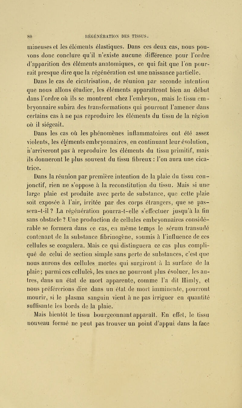 mineuses et les éléments élastiques. Dans ces deux cas, nous pou- vons donc conclure qu'il n'existe aucune différence pour l'ordre d'apparition des éléments anatomiques, ce qui fait que Ton pour- rail presque dire que la régénération est une naissance partielle. Dans le cas de cicatrisation, de réunion par seconde intention que nous allons étudier, les éléments apparaîtront bien au début dans l'ordre oîi ils se montrent chez l'embryon, mais le tissu em- bryonnaire subira des transformations qui pourront l'amener dans certains cas à ne pas reproduire les éléments du tissu de la région oij il siégeait. Dans les cas où les phénomènes inflammatoires ont été assez violents, les éléments embryonnaires, en continuant leur évolution, ii'arriveront pas à reproduire les éléments du tissu primitif, mais ils donneront le plus souvent du tissu fibreux : l'on aura une cica- trice. Dans la réunion par première intention de la plaie du tissu con- jonctif, rien ne s'oppose à la reconstitution du tissu. Mais si une- large plaie est produite avec perte de substance, que cette plaie soit exposée à l'air, irritée par des corps étrangers, que se pas- sera-t-il ? La régénération pourra-t-elle s'effectuer jusqu'à la fin sans obstacle? Une production de cellules embryonnaires considé- rable se formera dans ce cas, en même temps le sérum transudé contenant de la substance fibrinogène, soumis à l'influence de ces cellules se coagulera. Mais ce qui distinguera ce cas plus compli- qué de celui de section simple sans perte de substances, c'est que nous aurons des cellules mortes qui surgiront à la surface de la plaie; parmi ces cellules, les unes ne pourront plus évoluer, les au- tres, dans un état de mort apparente, comme l'a dit Himly, et nous préférerions dire dans un état de mort imminente, pourront mourir, si le plasma sanguin vient à ne pas irriguer en quantité suffisante les bords de la plaie. Mais bientôt le tissu bourgeonnant apparaît. En effet, le tissu nouveau formé ne peut pas trouver un point d'appui dans la face