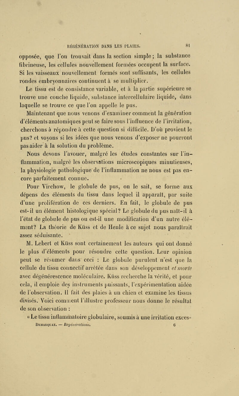 opposée, que Fou trouvait dans la section simple; la substance fibi'ineuse, les cellules nouvellement formées occupent la surface. Si les vaisseaux nouvellement formés sont suffisants, les cellules rondes embryonnaires continuent à se multiplier. Le tissu est de consistance variable, et à la partie supérieure se trouve une couche liquide, substance intercellulaire liquide, dans laquelle se trouve ce que l'on appelle le pus. Maintenant que nous venons d'examiner comment la génération d'éléments anatomiques peut se faire sous l'influence de l'irritation, cherchons à répondre à cette question si difficile. D'oii provient le pus? et voyons si les idées que nous venons d'exposer ne pourront pas aider à la solution du problème. Nous devons l'avouer, malgré les études constantes sur l'in- flammation, malgré les observations microscopiques minutieuses, la physiologie pathologique de l'inflammation ne nous est pas en- core parfaitement connue. Pour Virchow, le globule de pus, on le sait, se forme aux dépens des éléments du tissu dans lequel il apparaît, par suite d'une prolifération de ces derniers. En fait, le globule de pus est-il un élément histologique spécial? Le globule du pus naît-il à l'état de globule de pus ou est-il une modification d'un autre élé- ment? La théorie de Kiiss et de Henle à ce sujet nous paraîtrait assez séduisante. ' M. Leberl et Kiiss sont certainement les auteurs qui ont donné le plus d'éléments pour résoudre cette question. Leur opinion peut se résumer dans ceci : Le globule purulent n'est que la cellule du tissu connectif arrêtée dans son développement et morte avec dégénérescence moléculaire. Ktiss recherche la vérité, et pour cela, il emploie des instruments puissants, l'expérimentation aidée de l'observation. Il fait des plaies à un chien et examine les tissus divisés. Voici comment l'illustre professeur nous donne le résultat de son observation : « Le tissu inflammatoire globulaire, soumis à une irritation exces- Demarquay. — Régé/iératiu/is, 6