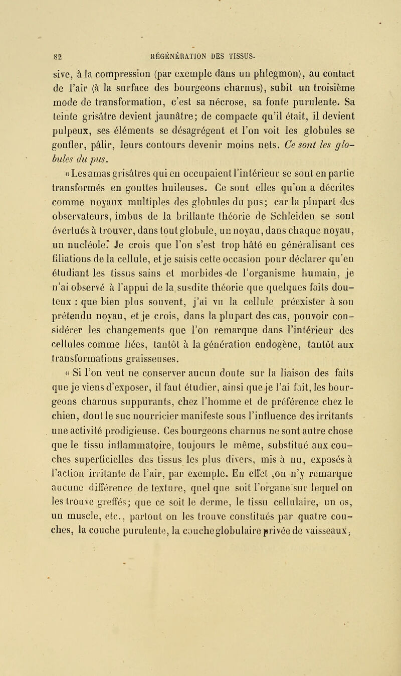 sive, à la compression (par exemple dans un phlegmon), au contact de l'air (à la surface des bourgeons charnus), subit un troisième mode de transformation, c'est sa nécrose, sa fonte purulente. Sa teinte grisâtre devient jaunâtre; de compacte qu'il était, il devient pulpeux, ses éléments se désagrègent et l'on voit les globules se gonfler, pâlir, leurs contours devenir moins nets. Ce sont les glo- bules du pus. «Lesamas grisâtres qui en occupaient l'intérieur se sont en partie transformés en gouttes huileuses. Ce sont elles qu'on a décrites comme noyaux multiples des globules du pus; car la plupart des observateurs, imbus de la brillante théorie de Schleiden se sont évertués à trouver, dans tout globule, unnoyau, dans chaque noyau, un nucléole? Je crois que l'on s'est trop hâté en généralisant ces filiations de la cellule, et je saisis cette occasion pour déclarer qu'en étudiant les tissus sains et morbides^e l'organisme humain, je n'ai observé à l'appui de la susdite théorie que quelques faits dou- teux : que bien plus souvent, j'ai vu la cellule préexister à sou prétendu noyau, et je crois, dans la plupart des cas, pouvoir con- sidérer les changements que l'on remarque dans l'intérieur des cellules comme liées, tantôt à la génération endogène, tantôt aux transformations graisseuses. « Si l'on veut ne conserver aucun doute sur la liaison des faits que je viens d'exposer, il faut étudier, ainsi que je l'ai fait, les bour- geons charnus suppurants, chez l'homme et de préférence chez le chien, dont le suc nourricier manifeste sous l'influence des irritants une activité prodigieuse. Ces bourgeons charnus ne sont autre chose que le tissu inflamraatQire, toujours le même, substitué aux cou- ches superficielles des tissus les plus divers, misa nu, exposés à l'action irritante de l'air, par exemple. En effet ,on n'y remarque aucune différence de texture, quelque soit l'organe sur lequel on les trouve greffés; que ce soit le derme, le tissu cellulaire, un os, un muscle, etc., partout on les trouve constitués par quatre cou- ches, la couche purulente, la coucheglobulaireprivée de vaisseaux,.