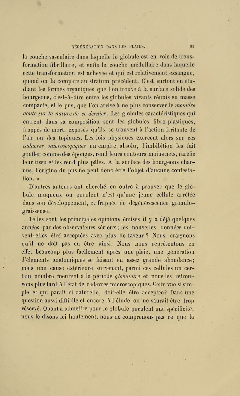 la couche vasculaire dans laquelle le globule est en voie de trans- formalion fibrillaire, et enfin la couche médullaire dans laquelle cette transformation est achevée et qui est relativement exsangue, quand on la compare au slratum précédent. C'est surtout en étu- diant les formes organiques que l'on trouve à la surface solide des bourgeons, c'est-à-dire entre les globules vivants réunis en masse compacle, et le pus, que l'on arrive à ne plus conserver le moindre doute sur la nature de ce dernier. Les globules caractéristiques qui entrent dans sa composition sont les globules fibro-plastiques, frappés de mort, exposés qu'ils se trouvent à l'action irritante de l'air ou des topiques. Les lois physiques exercent alors sur ces cadavres microscopiques un empire absolu, Timbibition les fait gonfler comme des éponges, rend leurs contours moins nets, raréfie leur tissu et les rend plus pâles. A la surface des bourgeons char- nus, l'origine du pus ne peut donc être l'objet d'aucune contesta- tion. » D'autres auteurs ont cherché en outre à prouver que le glo- bule muqueux ou purulent n'est qu'une jeune cellule arrêtée dans son développement, et frappée de dégénérescence granulo- graisseuse. Telles sont les principales opinions émises il y a déjà quelques années par des observateurs sérieux ; les nouvelles données doi- vent-elles être acceptées avec plus de faveur ? Nous craignons qu'il ne doit pas en être ainsi. Nous nous représentons en effet beaucoup plus facilement après une plaie, une génération d'éléments anatomiques se faisant en assez grande abondance; mais une cause extérieure survenant, parmi ces cellules un cer- tain nombre meurent à la période globulaire et nous les retrou- vons plus tard à l'état de cadavres microscopiques. Cette vue si sim- ple et qui paraît si naturelle, doit-elle être acceptée? Dans une question aussi difficile et encore à l'étude ou ne saurait être trop réservé. Quanta admettre pour le globule purulent une spécificité, nous le disons ici hautement, nous ne comprenons pas ce que la