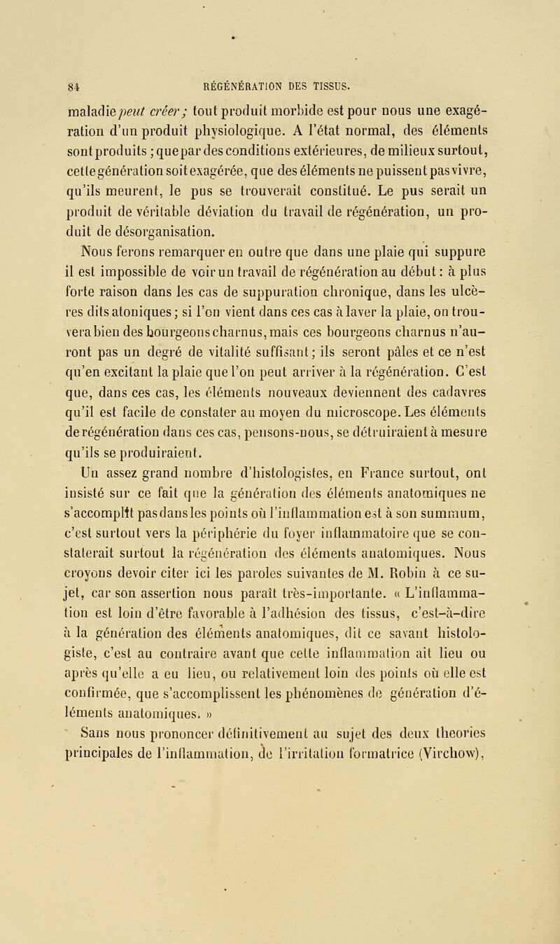 maladie z?^?/^ créer ; tout produit morbide est pour nous une exagé- ration d'un produit physiologique. A l'état normal, des éléments sontproduits;quepar des conditions extérieures, de milieux surtout, cetlegénérationsoitexagérée, que des éléments ne puissent pas vivre, qu'ils meurent, le pus se trouverait constitué. Le pus serait un produit de véritable déviation du travail de régénération, un pro- duit de désorganisation. Nous ferons remarquer en outre que dans une plaie qui suppure il est impossible de voir un travail de régénération au début : à plus forte raison dans les cas de suppuration chronique, dans les ulcè- res dits atoniques ; si l'on vient dans ces cas à laver la plaie, on trou- vera bien des bourgeons charnus, mais ces bourgeons charnus n'au- ront pas un degré de vitalité suffisant; ils seront pâles et ce n'est qu'en excitant la plaie que l'on peut arriver à la régénération. C'est que, dans ces cas, les éléments nouveaux deviennent des cadavres qu'il est facile de constater au moyen du microscope. Les éléments de régénération dans ces cas, pensons-nous, se détruiraient à mesure qu'ils se produiraient. Un assez grand nombre d'histologistes, en France surtout, ont insisté sur ce fait que la génération des éléments anatomiques ne s'accomplît pas dans les points où l'inflammation est à son summum, c'est surtout vers la périphérie du foyer inflammatoire que se con- staterait surtout la régénération des éléments anatomiques. Nous croyons devoir citer ici les paroles suivantes de M. Robin à ce su- jet, car son assertion nous paraît très-importante. « L'inflamma- tion est loin d'être favorable à l'adhésion des tissus, c'est-à-dire à la génération des éléments anatomiques, dit ce savant liistolo- giste, c'est au contraire avant que celte inflammation ait lieu ou après qu'elle a eu lieu, ou relativement loin des points où elle est confirmée, que s'accomplissent les phénomènes de génération d'é- léments anatomiques. » Sans nous prononcer définitivement au sujet des deux théories principales de l'inflammation, de l'irritation formatrice (Virchow),