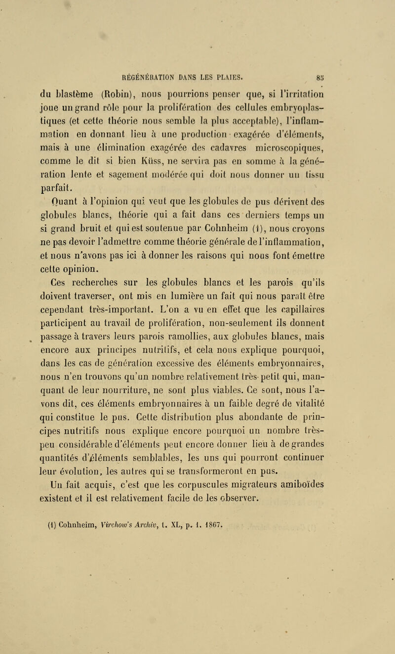 du blastème (Robin), nous poumons penser que, si rirriialion joue un grand rôlo pour la proliféralion des cellules embryo[tlas- tiques (et cette théorie nous semble la plus acceptable), l'inflam- mation en donnant lieu à une production exagérée d'éléments, mais à une élimination exagérée des cadavres microscopiques, comme le dit si bien Kiiss, ne servira pas en somme h la géné- ration lente et sagement modérée qui doit nous donner un tissu parfait. Quant à l'opinion qui veut que les globules de pus dérivent des globules blancs, théorie qui a fait dans ces derniers temps un si grand bruit et qui est soutenue par Cohnheim (1), nous croyons ne pas devoir l'admettre comme théorie générale de l'inflammation, et nous n'avons pas ici à donner les raisons qui nous font émettre cette opinion. Ces recherches sur les globules blancs et les parois qu'ils doivent traverser, ont mis en lumière un fait qui nous paraît être cependant très-important. L'on a vu en effet que les capillaires participent au travail de prolifération, non-seulement ils donnent passage à travers leurs parois ramollies, aux globules blancs, mais encore aux principes nutritifs, et cela nous explique pourquoi, dans les cas de génération excessive des éléments embryonnaires, nous n'en trouvons qu'un nombre relativement très-petit qui, man- quant de leur nourriture, ne sont plus viables. Ce sont, nous l'a- vons dit, ces éléments embryonnaires à un faible degré de vitalité qui constitue le pus. Cette distribution plus abondante de prin- cipes nutritifs nous explique encore pourquoi un nombre très- peu considérable d'éléments peut encore donner lieu à de grandes quantités d'/3léments semblables, les uns qui pourront continuer leur évolution, les autres qui se transformeront en pus. Un fait acquis, c'est que les corpuscules migrateurs amiboïdes existent et il est relativement facile de les observer. (1) Cohnheim, Virchow's Archiv, t. XL, p. i. 1867.