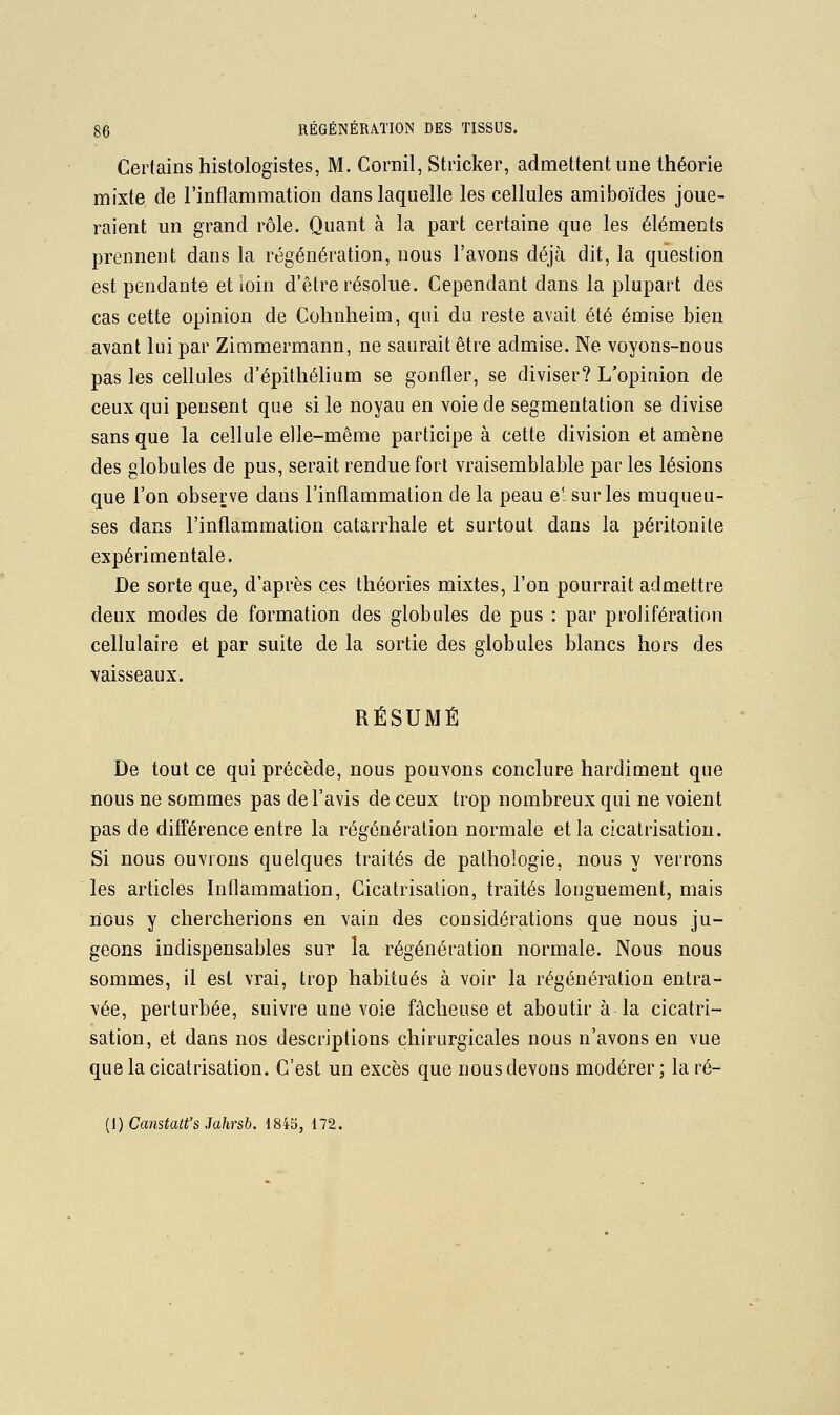 Certains histologistes, M. Cornil, Stricker, admettent une théorie mixte de l'inflammation dans laquelle les cellules amiboïdes joue- raient un grand rôle. Quant à la part certaine que les éléments prennent dans la régénération, nous l'avons déjà dit, la question est pendante et loin d'être résolue. Cependant dans la plupart des cas cette opinion de Cohnheim, qui du reste avait été émise bien avant lui par Zimmermann, ne saurait être admise. Ne voyons-nous pas les cellules d'épitliélium se gonfler, se diviser? L'opinion de ceux qui pensent que si le noyau en voie de segmentation se divise sans que la cellule elle-même participe à cette division et amène des globules de pus, serait rendue fort vraisemblable parles lésions que l'on observe dans l'inflammation de la peau e' sur les muqueu- ses dans l'inflammation catarrhale et surtout dans la péritonite expérimentale. De sorte que, d'après ces théories mixtes, l'on pourrait admettre deux modes de formation des globules de pus : par prolifération cellulaire et par suite de la sortie des globules blancs hors des vaisseaux. RÉSUMÉ De tout ce qui précède, nous pouvons conclure hardiment que nous ne sommes pas de l'avis de ceux trop nombreux qui ne voient pas de différence entre la régénération normale et la cicatrisation. Si nous ouvrons quelques traités de pathologie, nous y verrons les articles Inflammation, Cicatrisation, traités longuement, mais lïous y chercherions en vain des considérations que nous ju- geons indispensables sur la régénération normale. Nous nous sommes, il est vrai, trop habitués à voir la régénération entra- vée, perturbée, suivre une voie fâcheuse et aboutir à la cicatri- sation, et dans nos descriptions chirurgicales nous n'avons en vue que la cicatrisation. C'est un excès que nous devons modérer; la ré- {l) Canstatt's Jahrsb. 1845, 172.