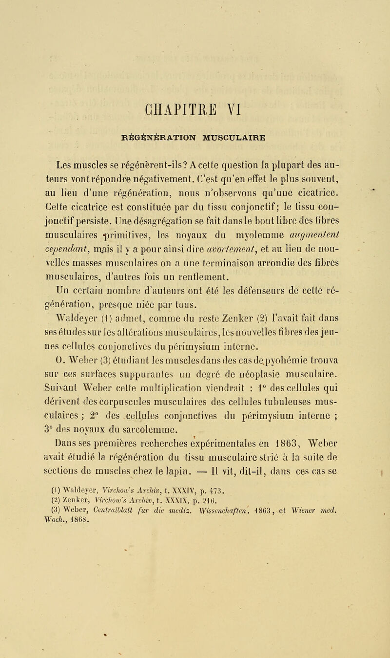 CHAPITRE VI RÉGÉNÉRATION MUSCULAIRE Les muscles se régénèrent-ils? A cette question la plupart des au- teurs vont répondre négativement. C'est qu'en etîet le plus souvent, au lieu d'une régénération, nous n'observons qu'une cicatrice. Celte cicatrice est constituée par du tissu conjonctif ; le tissu con- jonctif persiste. Une désagrégation se fait dans le bout libre des fibres musculaires -primitives, les noyaux du myolemme augmentent cependant^ m^iis il y a pour ainsi dire avortement, et au lieu de nou- velles masses musculaires on a une terminaison arrondie des fibres musculaires, d'autres fois un renflement. Un certain nombre d'auteurs ont été les défenseurs de cette ré- génération, presque niée par tous. Waldeyer (!) admet, comme du reste Zenker (2) l'avait fait dans ses études sur les altérations musculaires, les nouvelles fibres des jeu- nes cellules conjonctives du périmysium interne. 0. Weber (3) étudiant les muscles dans des casde.pyohémie trouva sur ces surfaces suppurantes un degré de néoplasie musculaire. Suivant Weber cette multiplication viendrait : 1° des cellules qui dérivent des corpuscules musculaires des cellules tubuleuses mus- culaires ; 2° des cellules conjonctives du périmysium interne ; 3° des noyaux du sarcolemme. Dans ses premières recherches expérimentales en 1863, Weber avait étudié la régénération du tissu musculaire strié à la suite de sections de muscles chez le lapin. — Il vit, dit-il, dans ces cas se (1) Waldeyer, Virchow's Archiv, t. XXXIV, p. 473. (2) Zenker, Virchow's Aixhiv, t. XXXIX, p. 21(3. (3) Weber, Centralblatt fur die mediz. Wissenchaften, 1863, et Wiener med. WocL, 1868.