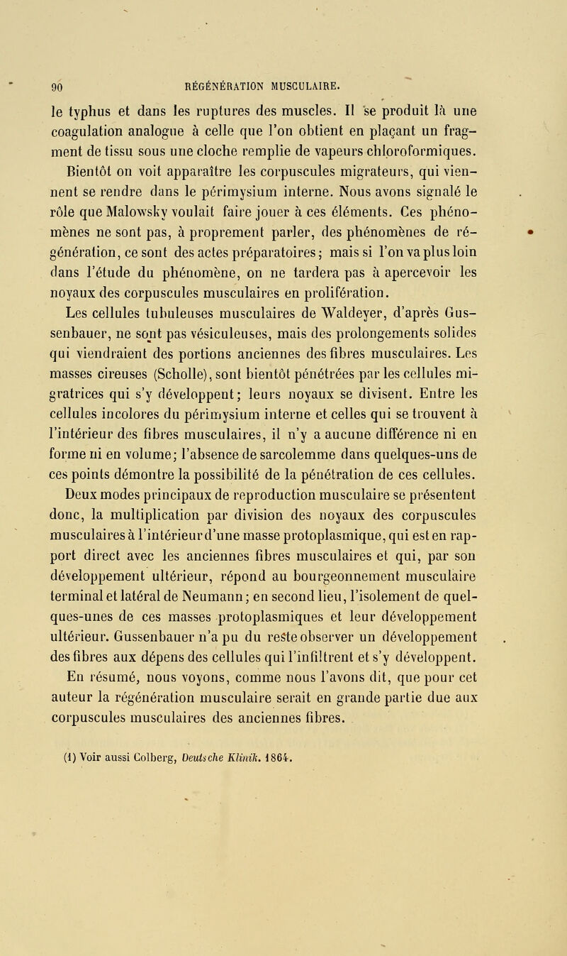 le typhus et dans les ruptures des muscles. Il se produit \k une coagulation analogue à celle que l'on obtient en plaçant un frag- ment de tissu sous une cloche remplie de vapeurs chloroformiques. Bientôt on voit apparaître les corpuscules migrateurs, qui vien- nent se rendre dans le périmysium interne. Nous avons signalé le rôle que Malowsky voulait faire jouer à ces éléments. Ces phéno- mènes ne sont pas, à proprement parler, des phénomènes de ré- génération, ce sont des actes préparatoires 5 mais si l'on va plus loin clans l'étude du phénomène, on ne tardera pas à apercevoir les noyaux des corpuscules musculaires en prolifération. Les cellules tubuleuses musculaires de Waldeyer, d'après Gus- senbauer, ne sont pas vésiculeuses, mais des prolongements solides qui viendraient des portions anciennes des fibres musculaires. Les masses cireuses (Scholle), sont bientôt pénétrées par les cellules mi- gratrices qui s'y développent; leurs noyaux se divisent. Entre les cellules incolores du périmysium interne et celles qui se trouvent à l'intérieur des fibres musculaires, il n'y a aucune différence ni en forme ni en volume; l'absence de sarcolemme dans quelques-uns de ces points démontre la possibilité de la pénétration de ces cellules. Deux modes principaux de reproduction musculaire se présentent donc, la multiplication par division des noyaux des corpuscules musculaires à l'intérieurd'une masse protoplasmique, qui est en rap- port direct avec les anciennes fibres musculaires et qui, par son développement ultérieur, répond au bourgeonnement musculaire terminal et latéral de Neumann ; en second lieu, l'isolement de quel- ques-unes de ces masses protoplasmiques et leur développement ultérieur. Gussenbauer n'a pu du reste observer un développement des fibres aux dépens des cellules qui l'infiltrent et s'y développent. En résumé, nous voyons, comme nous l'avons dit, que pour cet auteur la régénération musculaire serait en grande partie due aux corpuscules musculaires des anciennes fibres. . (1) Voir aussi Colberg, Deutsche Klinik. 1864-.