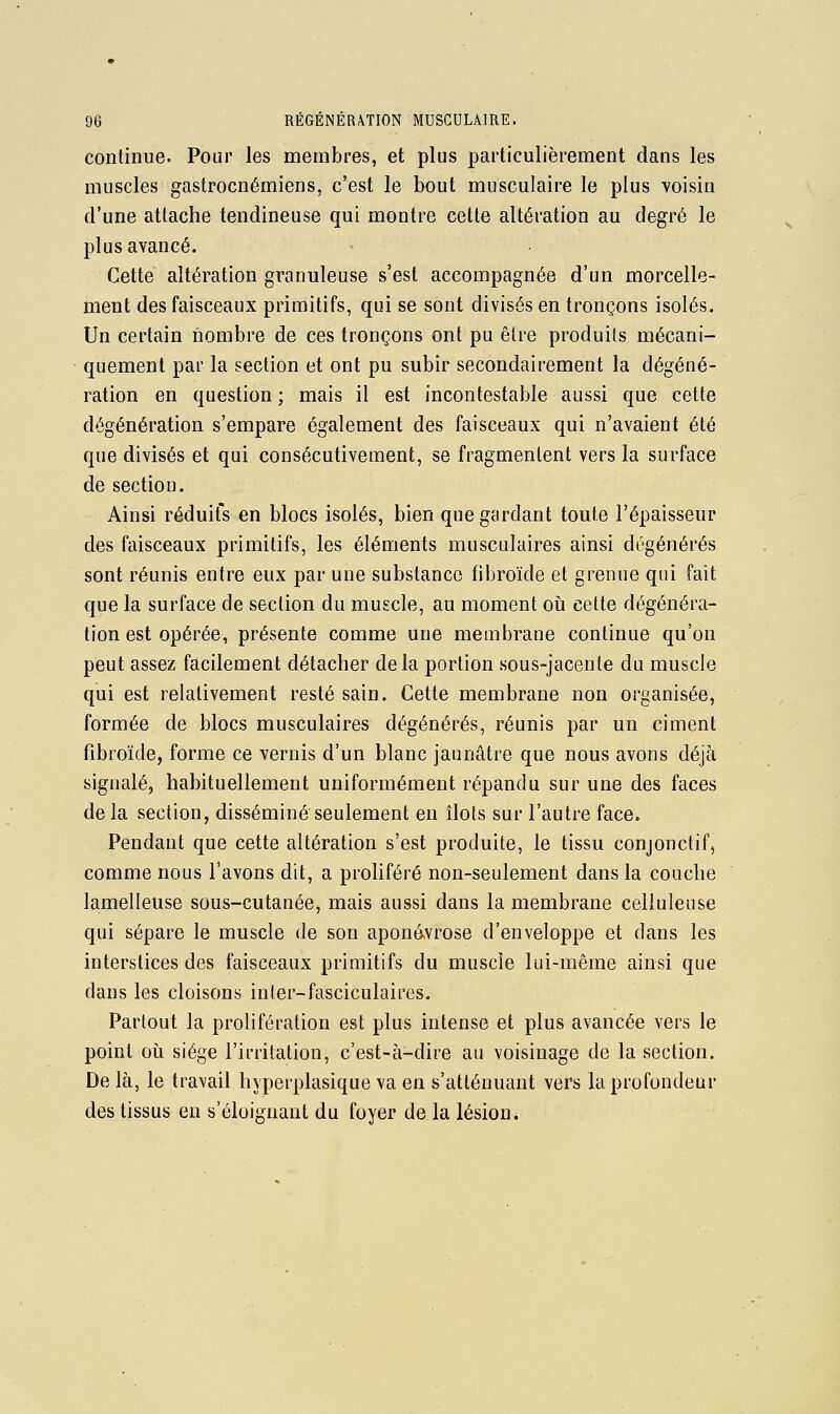 continue. Pour les membres, et plus particulièrement dans les muscles gastrocnémiens, c'est le bout musculaire le plus voisin d'une attache tendineuse qui montre cette altération au degré le plus avancé. Cette altération granuleuse s'est accompagnée d'un morcelle- ment des faisceaux primitifs, qui se sont divisés en tronçons isolés. Un certain nombre de ces tronçons ont pu être produits mécani- quement par la section et ont pu subir secondairement la dégéné- ration en question ; mais il est incontestable aussi que cette dégénération s'empare également des faisceaux qui n'avaient été que divisés et qui consécutivement, se fragmentent vers la surface de section. Ainsi réduit's en blocs isolés, bien que gardant toute l'épaisseur des faisceaux primitifs, les éléments musculaires ainsi dégénérés sont réunis entre eux par une substance fibroïde et grenue qui fait que la surface de section du muscle, au moment oii cette dégénéra- tion est opérée, présente comme une membrane continue qu'on peut assez facilement détacher delà portion sous-jacente du muscle qui est relativement resté sain. Cette membrane non organisée, formée de blocs musculaires dégénérés, réunis par un ciment fibroïde, forme ce vernis d'un blanc jaunâtre que nous avons déjà signalé, habituellement uniformément répandu sur une des faces de la section, disséminé seulement en îlots sur l'autre face. Pendant que cette altération s'est produite, le tissu conjonctif, comme nous l'avons dit, a proliféré non-seulement dans la couche lamelleuse sous-cutanée, mais aussi dans la membrane celluleuse qui sépare le muscle de son aponésvrose d'enveloppe et dans les interstices des faisceaux primitifs du muscle lui-même ainsi que dans les cloisons inler-fasciculaires. Partout la prolifération est plus intense et plus avancée vers le point oii siège l'irritation, c'est-à-dire au voisinage de la section. De là, le travail hyperplasique va en s'atténuant vers la profondeur des tissus en «'éloignant du foyer de la lésion.