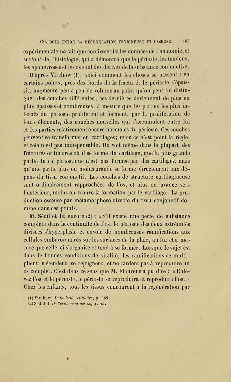 expérimenlale ne fait que confirmer ici les données de i'anatomie, el surtout de l'iiistologie, qui a démontré que le périoste, les tendons, les aponévroses et les os sont des dérivés de la substance conjonctive. D'après Virchow (1), voici comment les clioses se passent : en certains points, près des bords de la fracture, le périoste s'épais- sit, augmente peu à peu de volume au point qu'on peut lui distin- guer des couches diflerentes; ces dernières deviennent de plus en plus épaisses et nombreuses, à mesure que les parties les plus in- ternes du périoste prolifèrent et forment, par la prolifération de leurs éléments, des couches nouvelles qui s'accumulent entre lui et les parties relativement encore normales du périoste. Ces couches peuvent se transformer en cartilages; mais ce n'est point la règle, et cela n'est pas indispensable. On voit même dans la plupart des fractures ordinaires oii il se forme du cartilage, quela plus grande partie du cal périostique n'est pas formée par des cartilages, mais qu'une partie plus ou moins grande se forme directement aux dé- pens du tissu conjonctif. Les couches de structure cartilagineuse sont ordinairement rapprochées de l'os, et plus on avance vers l'extérieur, moins on trouve la formation par le cartilage. La pro- duction osseuse par métamorphose directe du tissu conjonctif do- mine dans ces points. M. Sédillot dit encore (2) : « S'il existe une perte de substance complète dans la continuité de l'os, le périoste des deux extrémités divisées s'hyperplasie et envoie de nombreuses ramifications aux cellules embryonnaires sur les surfaces de la plaie, au fur et à me- sure que celle-ci s'organise et tend à se former. Lorsque le sujet est dans de bonnes conditions de vitalité, les ramifications se multi- plient, s'étendent, se rejoignent, et ne tardent pas à reproduire un os complet. C'est dans ce sens que M. Flourens a pu dire : « Enle- vez l'os et le périoste, le périoste se reproduira et reproduira l'os. » Chez les enfants, tous les tissus concourent à la régénération par (1) Virchow, Pathologie cellulaire, p. 369. (2) Sédillot, De l'évidement des os, p. 43.