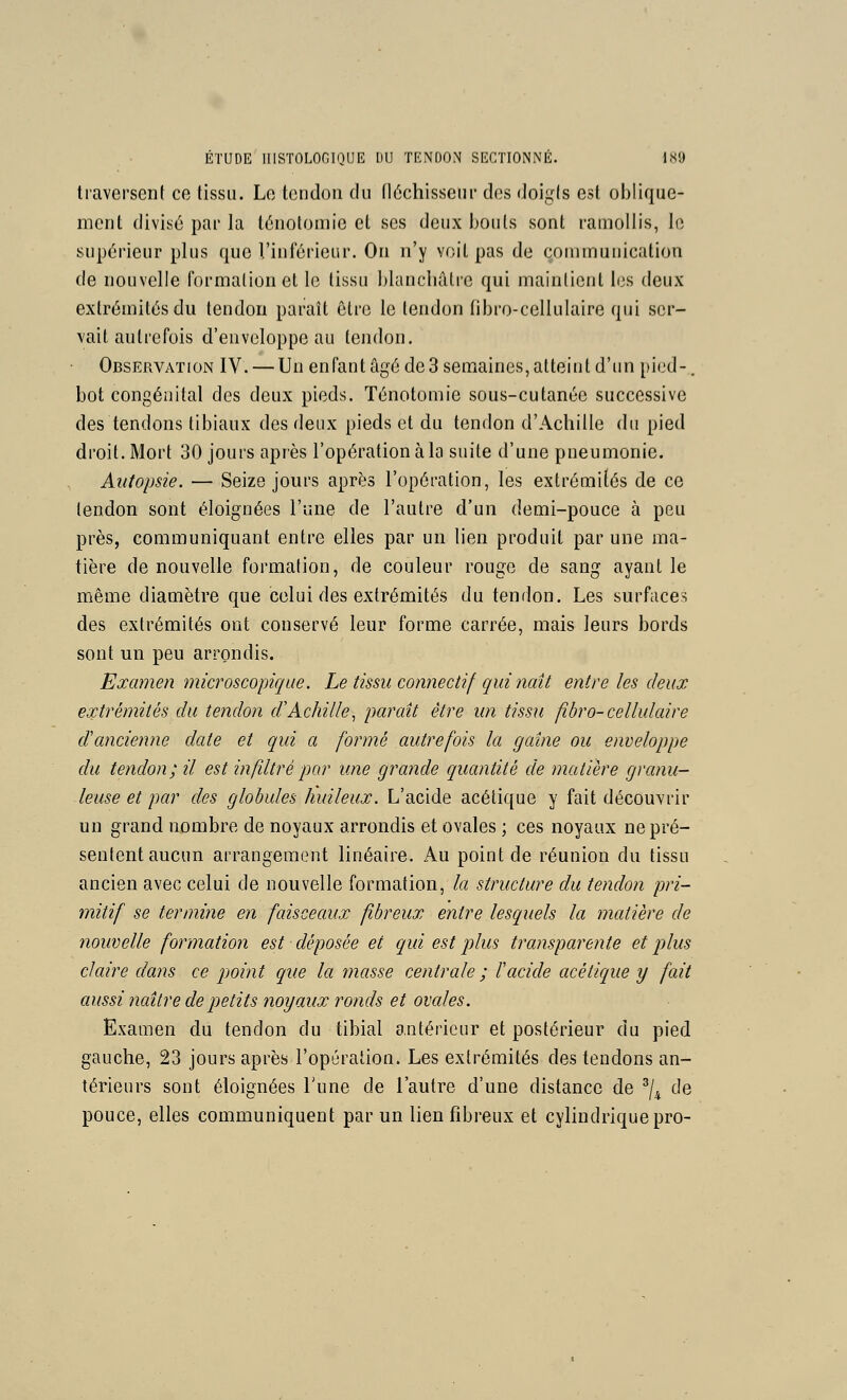 traversent ce tissu. Le tendon du fléchisseur des doigis est oblique- ment divisé par la lénoloniie et ses deux bouts sont ramollis, le supérieur plus que Vinférieur. On n'y voit pas de çouimunication de nouvelle formation et le tissu blanchâtre qui maintient les deux extrémités du tendon paraît être le tendon fibro-cellulaire qui ser- vait autrefois d'enveloppe au tendon. Observation IV. — Un enfant âgé de3 semaines, alteiul d'un pied-. bot congénital des deux pieds. Ténotomie sous-cutanée successive des tendons tibiaux des deux pieds et du tendon d'Achille du pied droit. Mort 30 jours après l'opération à la suite d'une pneumonie. Autopsie. — Seize jours après l'opération, les extrémifés de ce tendon sont éloignées l'une de l'autre d'un demi-pouce à peu près, communiquant entre elles par un lien produit par une ma- tière de nouvelle formation, de couleur rouge de sang ayant le même diamètre que celui des extrémités du tendon. Les surfaces des extrémités ont conservé leur forme carrée, mais leurs bords sont un peu arrondis. Examen microscopique. Le tissu cotmectif qui naît entre les deux extrémités du tendon d'Achille, paraît être un tissu fibro-cellulaire d'ancienne date et qui a formé autrefois la gaine ou enveloppe du tendon; il est infiltré par une grande quantité de matière grcmu- leuse et par des globules huileux. L'acide acétique y fait découvrir un grand nombre de noyaux arrondis et ovales ; ces noyaux ne pré- sentent aucun arrangement linéaire. Au point de réunion du tissu ancien avec celui de nouvelle formation, la structure du tendon pri- mitif se termine en faisceaux fibreux entre lesquels la matière de nouvelle formation est déposée et qui est plus trcmsparente et plus claire dans ce pjoint que la masse centrale ; racide acétique y fait aussi naître de petits noyaux ronds et ovales. Examen du tendon du tibial antérieur et postérieur du pied gauche, 23 jours après l'opération. Les extrémités des tendons an- térieurs sont éloignées l'une de l'autre d'une distance de ^/^ de pouce, elles communiquent par un lien fibreux et cylindrique pro-