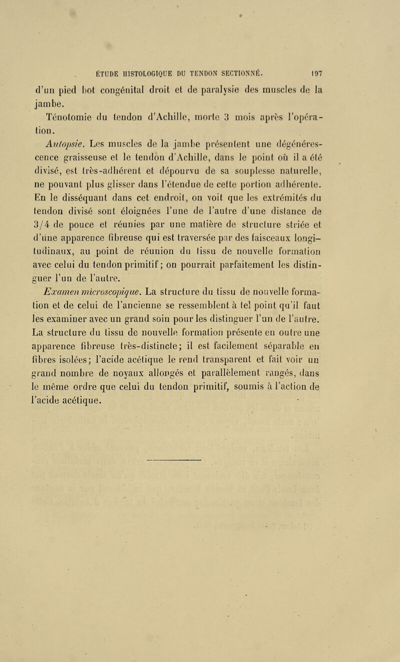 d'un pied I)ot congénital droit et de paralysie des muscles de la jambe. Ténotomie du tendon d'Achille, morte 3 mois après l'opéra- tion. Autopsie. Les muscles de la jambe présentent une dégénéres- cence graisseuse et le tendon d'Achille, dans le point où il a été divisé, est Irès-adhérent et dépourvu de sa souplesse naturelle, ne pouvant plus glisser dans l'étendue de cette portion adhérente. En le disséquant dans cet endroit, on voit que les extrémités du tendon divisé sont éloignées l'une de l'autre d'une dislance de 3/4 de pouce et réunies par une matière de structure striée et d'iine apparence fibreuse qui est traversée par des faisceaux longi- tudinaux, au point de réunion du tissu de nouvelle formation avec celui du tendon primitif ; on pourrait parfaitement les distin- guer l'un de l'autre. Examen microscopique. La structure du tissu de nouvelle forma- tion et de celui de l'ancienne se ressemblent à tel point qu'il faut les examiner avec un grand soin pour les distinguer l'un de l'autre. La structure du tissu de nouvelle formation présente en outre une apparence fibreuse très-distincte; il est facilement séparable en fibres isolées; l'acide acétique le rend transparent et fait voir un grand nombre de noyaux allongés et parallèlement rangés, dans le même ordre que celui du tendon primitif, soumis à l'action de l'acide acétique.