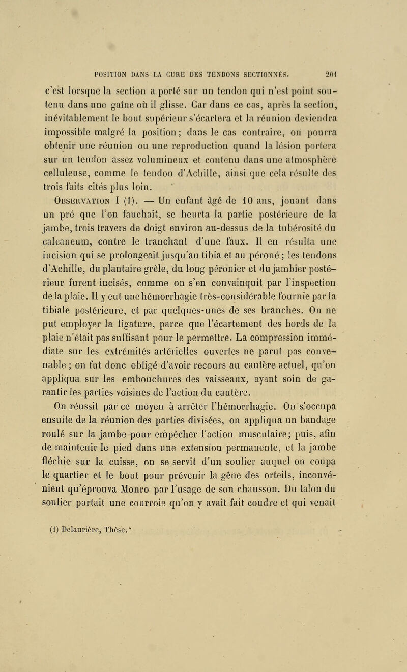 c'est lorsque la section a porté sur un tendon qui n'est point sou- tenu clans une gaîiic où il glisse. Car dans ce cas, après la section, inévitablement le bout supérieur s'écartera et la réunion deviendra impossible malgré la position; dans le cas contraire, on pourra obtenir une réunion ou une reproduction quand la lésion portera sur un tendon assez volumineux et contenu dans une atmosphère celluleuse, comme le tendon d'Achille, ainsi que cela résulte des trois faits cités plus loin. Observation I (1). — Un enfant âgé de 10 ans, jouant dans un pré que l'on fauchait, se heurta la partie postérieure de la jambe, trois travers de doigt environ au-dessus de la tubérosité du calcaneum, contre le tranchant d'une faux. Il en résulta une incision qui se prolongeait jusqu'au tibia et au péroné; les tendons d'Achille, du plantaire grêle, du long péronier et du jambier posté- rieur furent incisés, comme on s'en convainquit par l'inspection delà plaie. Il y eut unehémorrhagie très-considérable fournie parla tibiale postérieure, et par quelques-unes de ses branches. On ne put employer la ligature, parce que l'écartement des bords de la plaie n'était pas suffisant pour le permettre. La compression immé- diate sur les extrémités artérielles ouvertes ne parut pas conve- nable ; on fut donc obligé d'avoir recours au cautère actuel, qu'on appliqua sur les embouchures des vaisseaux, ayant soin de ga- rantir les parties voisines de l'action du cautère. On réussit par ce moyen à arrêter l'hémorrhagie. On s'occupa ensuite de la réunion des parties divisées, on appliqua un bandage roulé sur la jambe pour empêcher l'action musculaire; puis, afin de maintenir le pied dans une extension permanente, et la jambe fléchie sur la cuisse, on se servit d'un soulier auquel on coupa le quartier et le bout pour prévenir la gêne des orteils, inconvé- nient qu'éprouva Mouro par l'usage de son chausson. Du talon du soulier partait une courroie qu'on y avait fait coudre et qui venait (I) Delaurière, Thèse.*