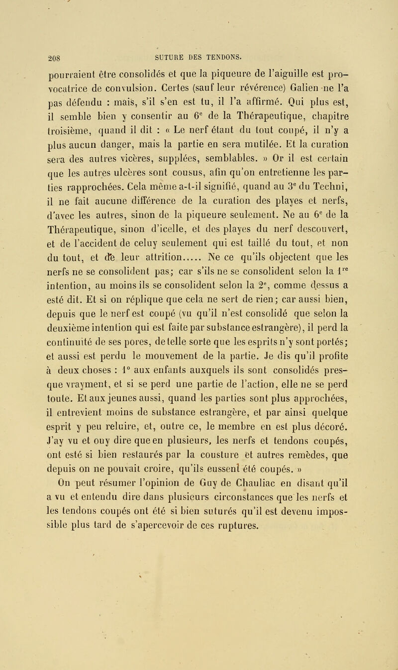 pourraient être consolidés et que la piqueiire de l'aiguille est pro- vocatrice de convulsion. Certes (sauf leur révérence) Galien ne Fa pas défendu : mais, s'il s'en est lu, il l'a affirmé. Qui plus est, il semble bien y consentir au 6^ de la Thérapeutique, chapitre troisième, quand il dit : « Le nerf étant du tout coupé, il n'y a plus aucun danger, mais la partie en sera mutilée. Et la curation sera des autres vicères, supplées, semblables. » Or il est certain que les autres ulcères sont cousus, afin qu'on entretienne les par- ties rapprochées. Cela même a-t-il signifié, quand au 3^ du Teclini, il ne fait aucune différence de la curation des playes et nerfs, d'avec les autres, sinon de la piqueure seulement. Ne au 6^ de la Thérapeutique, sinon d'icelle, et des playes du nerf descouvert, et de l'accident de celuy seulement qui est taillé du tout, et non du tout, et dfe leur attrition Ne ce qu'ils objectent que les nerfs ne se consolident pas; car s'ils ne se consolident selon la V^ intention, au moins ils se consolident selon la 2% comme dessus a esté dit. Et si on réplique que cela ne sert de rien; car aussi bien, depuis que le nerf est coupé (vu qu'il n'est consolidé que selon la deuxième intention qui est faite par substance estrangère), il perd la continuité de ses pores, dételle sorte que les esprits n'y sont portés; et aussi est perdu le mouvement de la partie. Je dis qu'il profite à deux choses : 1° aux enfants auxquels ils sont consolidés près-- que vrayment, et si se perd une partie de l'action, elle ne se perd toute. Etaux jeunes aussi, quand les parties sont plus approchées, il entrevient moins de substance estrangère, et par ainsi quelque esprit y peu reluire, et, outre ce, le membre en est plus décoré. J'ay vu et ouy dire que en plusieurs, les nerfs et tendons coupés, ont esté si bien restaurés par la cousture et autres remèdes, que depuis on ne pouvait croire, qu'ils eussent été coupés. » On peut résumer l'opinion de Guy de Chauliac en disant qu'il a vu et entendu dire dans plusieurs circonstances que les nerfs et les tendons coupés ont été si bien suturés qu'il est devenu impos- sible plus tard de s'apercevoir de ces ruptures.