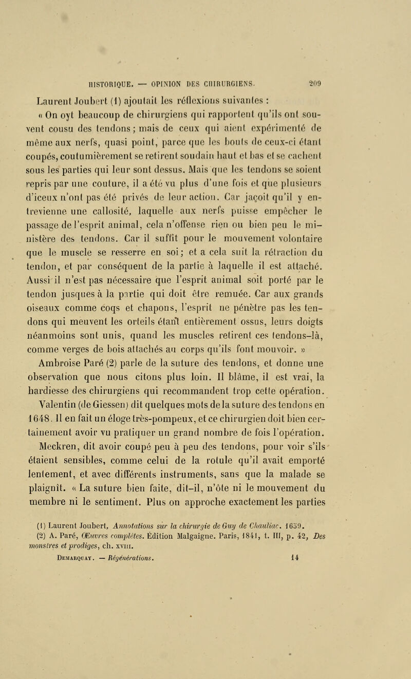 Laurent Joubint (1) ajoulail les réfloxious suivantes : « On oyt beaucoup de chirurgiens qui rapportent qu'ils ont sou- vent cousu des tendons ; mais de ceux qui aient expérimenté de même aux nerfs, quasi point, parce que les bouts de ceux-ci étant coupés, coutumièrement se retirent soudain liaut et bas et se caciiont sous les parties qui leur sont dessus. Mais que les tendons se soient repris par une couture, il a été vu plus d'une fois et que plusieurs d'iceux n'ont pas été privés de leur action. Car jaçoit qu'il y en- trevienne une callosité, laquelle aux nerfs puisse empêcher le passage de l'esprit animal, cela n'ofTense rieu ou bien peu le mi- nistère des tendons. Car il suffit pour le mouvement volontaire que le muscle se resserre en soi; et a cela suit la rétraction du tendon, et par conséquent de la partie à laquelle il est attaché. Aussi il n'est pas nécessaire que l'esprit animal soit porté par le tendon jusques à la pnrtie qui doit être remuée. Car aux grands oiseaux comme coqs et chapons, l'esprit ne pénètre pas les ten- dons qui meuvent les orteils étant entièrement ossus, leurs doigts néanmoins sont unis, quand les muscles retirent ces tendous-Ià, comme verges de bois attachés au corps qu'ils font mouvoir. » Ambroise Paré (2) parle de la suture des tendons, et donne ime observation que nous citons plus loin. Il blâme, il est vrai, la hardiesse des chirurgiens qui recommandent trop cette opération. Valentin (de Giessenj dit quelques mots de la suture des tendons en 1648.11 en fait un éloge très-pompeux, et ce chirurgien doit bien cer- tainement avoir vu pratiquer un grand nombre de fois l'opération. Meckren, dit avoir coupé peu à peu des tendons, pour voir s'ils étaient sensibles, comme celui de la rotule qu'il avait emporté lentement, et avec différents instruments, sans que la malade se plaignît, a La suture bien faite, dit-il, n'ôte ni le mouvement du membre ni le sentiment. Plus on approche exactement les parties (1) Laurent Joubert, Annotations sur la chirurgie de Guy de Chauîiac. 1639. (2) A. Paré, Œuvres complètes. Édition Malgaigne. Paris, 1841, t. III, p. 42, Des monstres et prodiges, ch. xviii. Demarqday. — Régénérations. 14