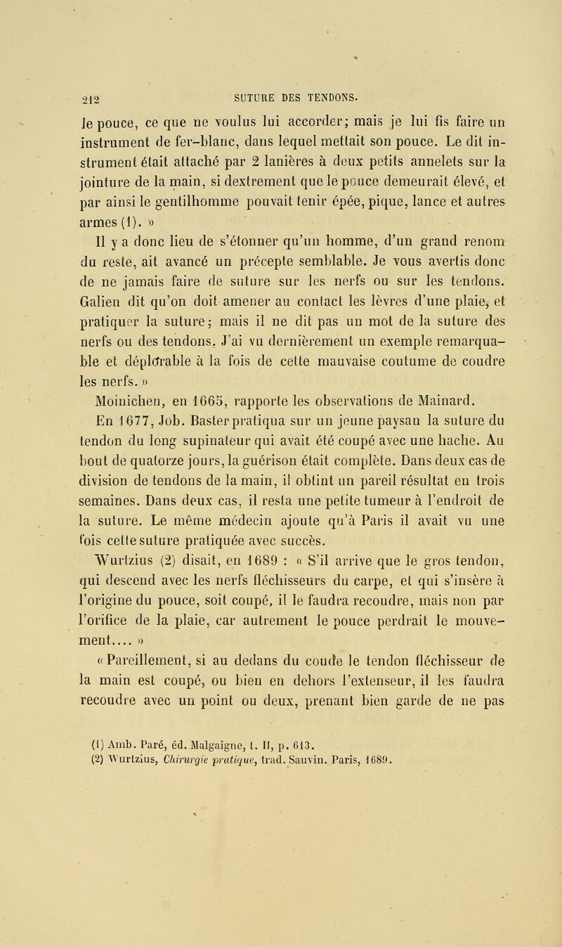 Je pouce, ce que ne voulus lui accorder; mais je lui fis faire un instrument de fer-blanc, dans lequel mettait son pouce. Le dit in- strument était attaché par 2 lanières à deux petits annelets sur la jointure de la main, si dextrement que le pouce demeurait élevé, et par ainsi le gentilhomme pouvait tenir épée, pique, lance et autres armes (1). » Il y a donc lieu de s'étonner qu'un homme, d'un grand renom du reste, ait avancé un précepte semblable. Je vous avertis donc de ne jamais faire de suture sur les nerfs ou sur les tendons. Galien dit qu'on doit amener au contact les lèvres d'une plaie, et pratiquer la suture; mais il ne dit pas un mot de la suture des nerfs ou des tendons. J'ai vu dernièrement un exemple remarqua- ble et déplorable à la fois de cette mauvaise coutume de coudre les nerfs. » Moinichen, en 1665, rapporte les observations de Mainard. En 1677, Job. Baster pratiqua sur un jeune paysan la suture du tendon du long supinateur qui avait été coupé avec une hache. Au bout de quatorze jours, la guérison était complète. Dans deux cas de division de tendons de la main, il obtint un pareil résultat en trois semaines. Dans deux cas, il resta une petite tumeur à l'endroit de la suture. Le même médecin ajoute qu'à Paris il avait vu une fois cette suture pratiquée avec succès. Wurtzius (2) disait, en 1689 : « S'il arrive que le gros tendon,, qui descend avec les nerfs fléchisseurs du carpe, et qui s'insère h l'origine du pouce, soit coupé, il le faudra recoudre, mais non par l'orifice de la plaie, car autrement le pouce perdrait le mouve- ment » «Pareillement, si au dedans du coude le tendon fléchisseur de la main est coupé, ou bien en dehors l'extenseur, il les faudra recoudre avec un point ou deux, prenant bien garde de ne pas (i) Amb. Paré, éd. Malgaigne, t. If, p. 613. (2) Wurtzius, Chirurgie pratique, trad. Sauvin. Paris, 1689.