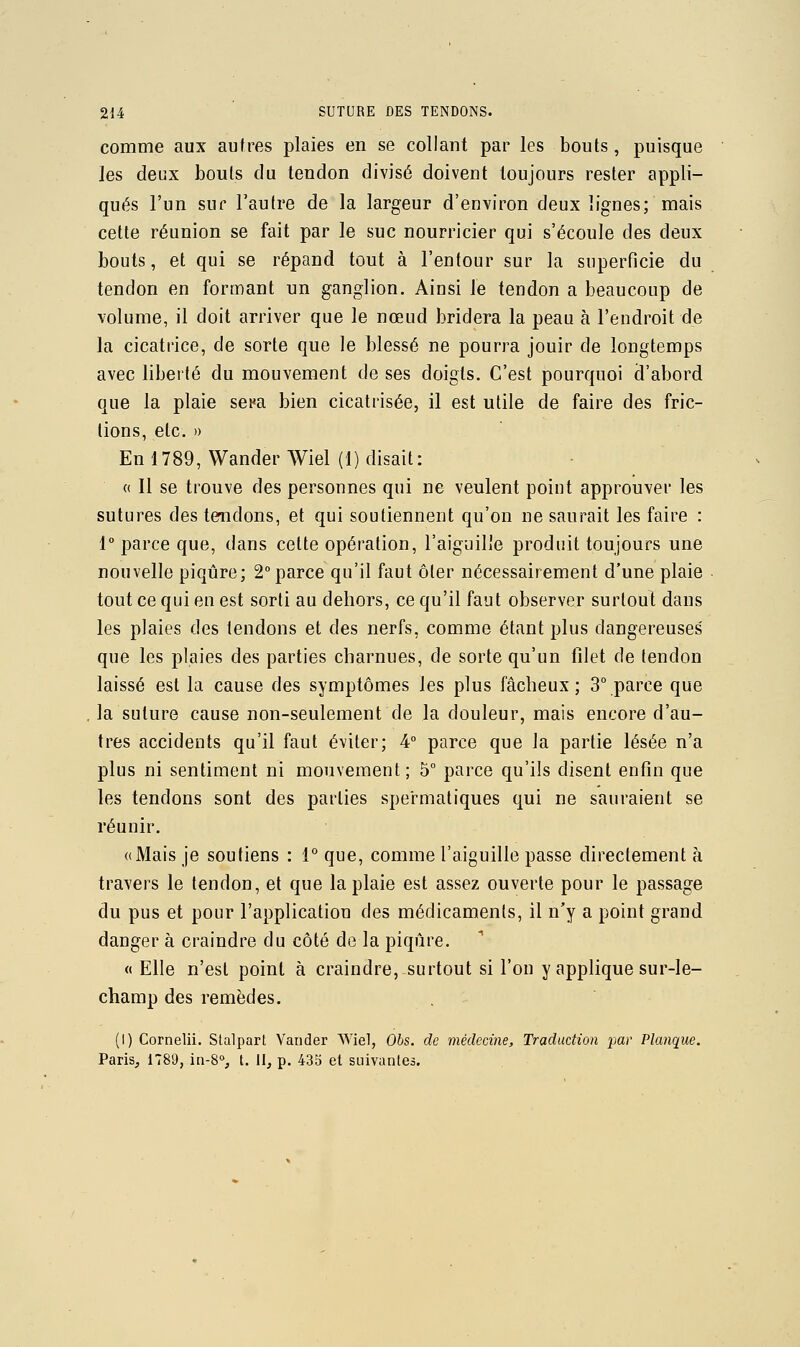 comme aux autres plaies en se collant par les bouts, puisque les deux bouls du tendon divisé doivent toujours rester appli- qués l'un sur l'autre de la largeur d'environ deux lignes; mais cette réunion se fait par le suc nourricier qui s'écoule des deux bouts, et qui se répand tout à l'entour sur la superficie du tendon en forn)ant un ganglion. Ainsi le tendon a beaucoup de volume, il doit arriver que le nœud bridera la peau à l'endroit de la cicatrice, de sorte que le blessé ne pourra jouir de longtemps avec liberté du mouvement de ses doigts. C'est pourquoi d'abord que la plaie sepa bien cicatrisée, il est utile de faire des fric- tions, etc. » En 1789, Wander Wiel (1) disait : « Il se trouve des personnes qui ne veulent point approuver les sutures des tendons, et qui soutiennent qu'on ne saurait les faire : 1° parce que, dans cette opération, l'aiguille produit toujours une nouvelle piqûre; 2°parce qu'il faut ôter nécessairement d'une plaie tout ce qui en est sorti au dehors, ce qu'il faut observer surtout dans les plaies des tendons et des nerfs, comme étant plus dangereuses que les plaies des parties charnues, de sorte qu'un filet de tendon laissé est la cause des symptômes les plus fâcheux; 3° parce que . la suture cause non-seulement de la douleur, mais encore d'au- tres accidents qu'il faut éviter; 4° parce que la partie lésée n'a plus ni sentiment ni mouvement; 5 parce qu'ils disent enfin que les tendons sont des parties spermatiques qui ne sauraient se réunir. «Mais je soutiens : 1° que, comme l'aiguille passe directement à travers le tendon, et que la plaie est assez ouverte pour le passage du pus et pour l'application des médicaments, il n'y a point grand danger à craindre du côté de la piqûre. « Elle n'est point à craindre, surtout si l'on y applique sur-le- champ des remèdes. (1) Cornelii. Stalpart Vander Wiel, Obs. de médecine. Traduction par Planque. Paris, 1789, in-S, t. II, p. 435 et suivanles.