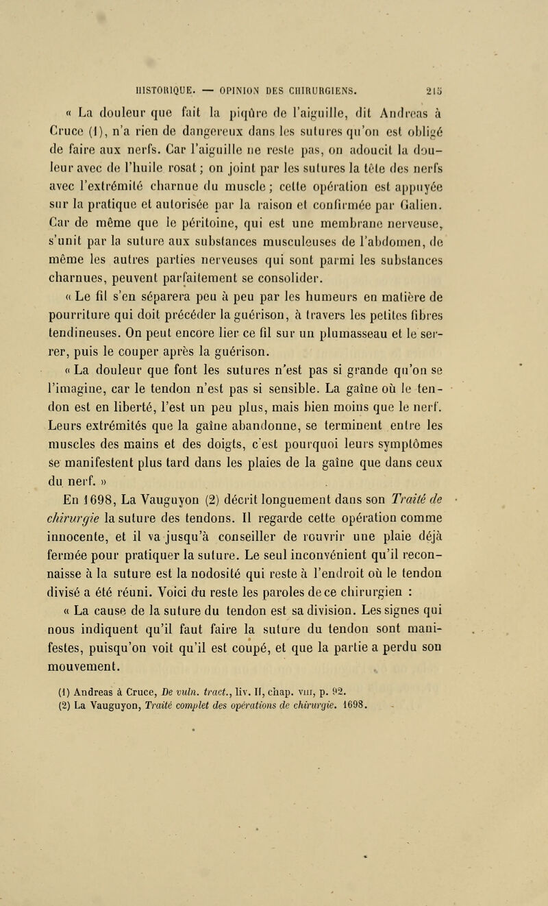 « La douleur que fait la piqûre de l'aiguille, dit Andréas à Crucc (I), n'a rien de dangereux dans les sutures qu'on est obligé de faire aux nerfs. Car l'aiguille ne reste pas, on adoucit la dou- leur avec de l'huile rosat ; on joint par les sutures la tête des nerfs avec l'extrémité charnue du muscle; cette opéi-ation est appuyée sur la pratique et autorisée par la raison et confirmée par Galien. Car de même que le péritoine, qui est une membrane nerveuse, s'unit par la suture aux substances musculeuses de l'abdomen, de même les autres parties nerveuses qui sont parmi les substances charnues, peuvent parfaitement se consolider. « Le fil s'en séparera peu h peu par les humeurs en matière de pourriture qui doit précéder la guérison, à travers les petites fibres tendineuses. On peut encore lier ce fil sur un plumasseau et le ser- rer, puis le couper après la guérison. « La douleur que font les sutures n'est pas si grande qu'on se l'imagine, car le tendon n'est pas si sensible. La gaîne oii le ten- don est en liberté, l'est un peu plus, mais bien moins que le nerf. Leurs extrémités que la gaîne abandonne, se terminent entre les muscles des mains et des doigts, c'est pourquoi leurs symptômes se manifestent plus tard dans les plaies de la gaîne que dans ceux du nerf. » En 1698, La Vauguyon (2) décrit longuement dans son Traité de chirurgie la suture des tendons. Il regarde cette opération comme innocente, et il va jusqu'à conseiller de rouvrir une plaie déjà fermée pour pratiquer la suture. Le seul inconvénient qu'il recon- naisse à la suture est la nodosité qui reste à l'endroit où le tendon divisé a été réuni. Voici du reste les paroles de ce chirurgien : « La cause de la suture du tendon est sa division. Les signes qui nous indiquent qu'il faut faire la suture du tendon sont mani- festes, puisqu'on voit qu'il est coupé, et que la partie a perdu son mouvement. (1) Andréas à Cruce, De mdn. tract., liv. If, cliap. viii, p. 92. (2) La Vauguyon, Traité complet des opérations de chirurgie. 1698.